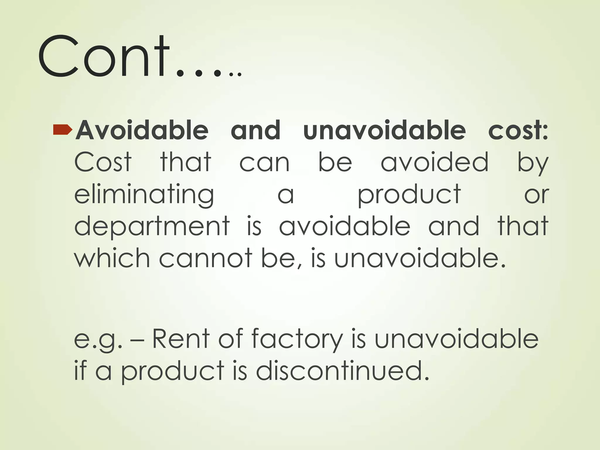 Cont…..
Avoidable and unavoidable cost:
Cost that can be avoided by
eliminating a product or
department is avoidable and that
which cannot be, is unavoidable.
e.g. – Rent of factory is unavoidable
if a product is discontinued.
 