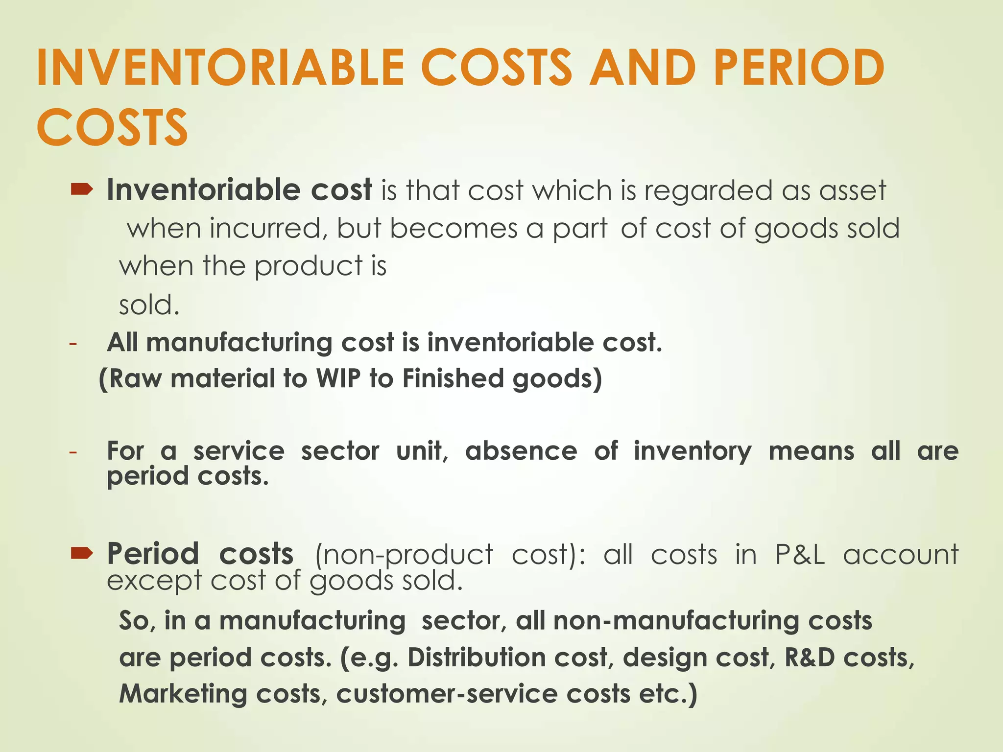 INVENTORIABLE COSTS AND PERIOD
COSTS
 Inventoriable cost is that cost which is regarded as asset
when incurred, but becomes a part of cost of goods sold
when the product is
sold.
- All manufacturing cost is inventoriable cost.
(Raw material to WIP to Finished goods)
- For a service sector unit, absence of inventory means all are
period costs.
 Period costs (non-product cost): all costs in P&L account
except cost of goods sold.
So, in a manufacturing sector, all non-manufacturing costs
are period costs. (e.g. Distribution cost, design cost, R&D costs,
Marketing costs, customer-service costs etc.)
 