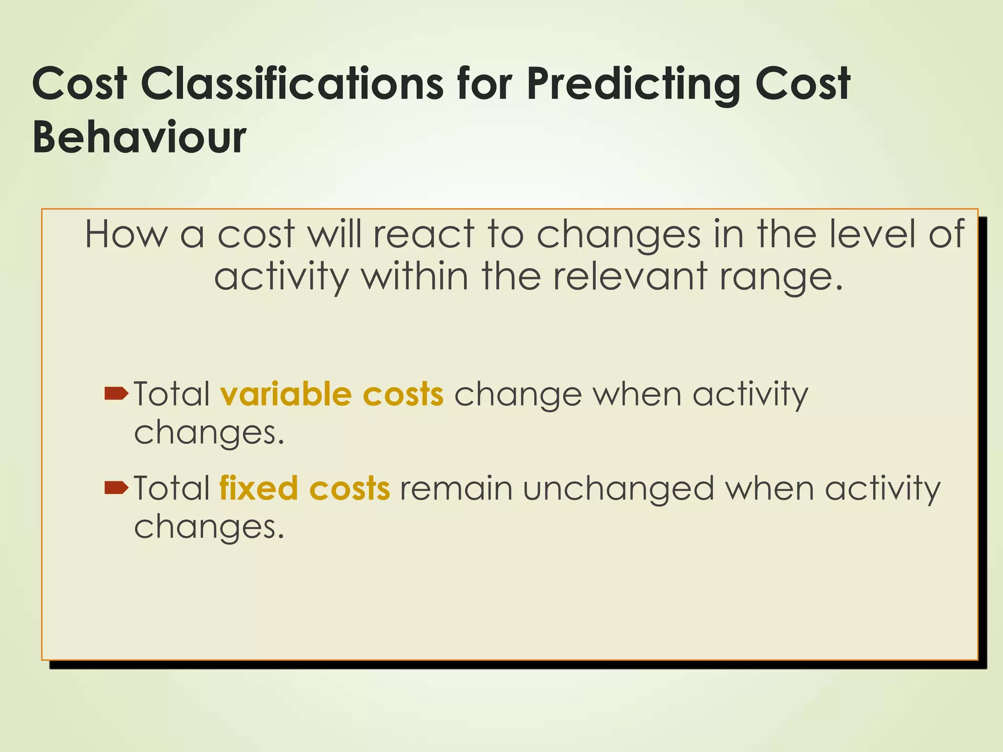 Cost Classifications for Predicting Cost
Behaviour
How a cost will react to changes in the level of
activity within the relevant range.
Total variable costs change when activity
changes.
Total fixed costs remain unchanged when activity
changes.
 