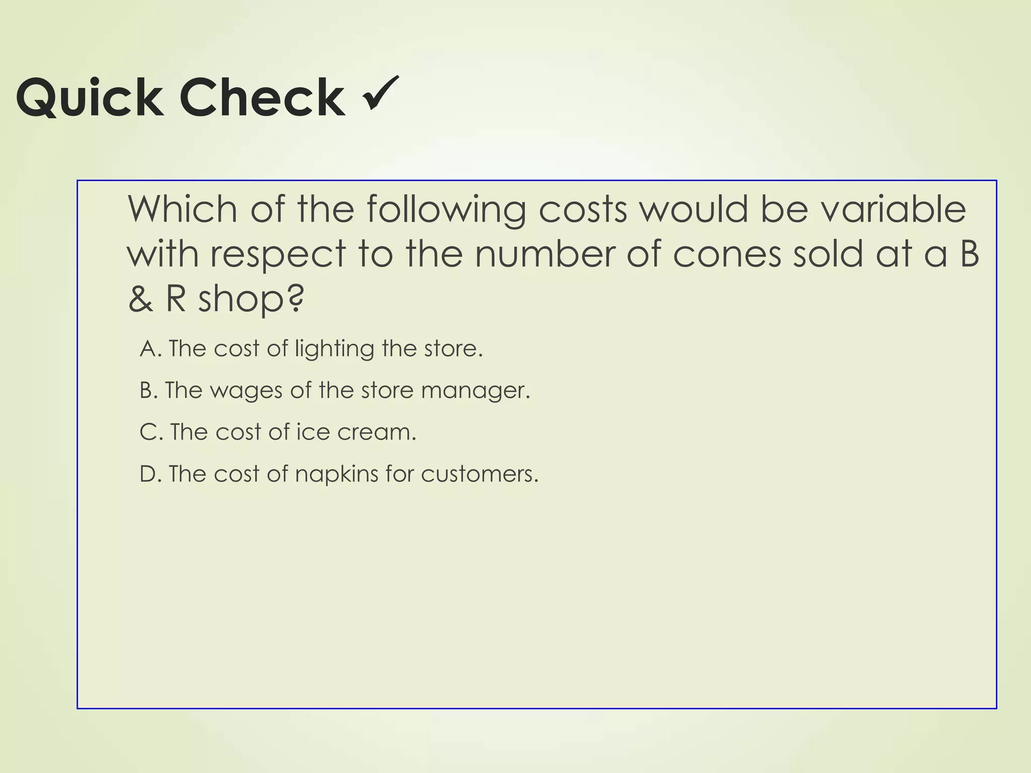 Quick Check 
Which of the following costs would be variable
with respect to the number of cones sold at a B
& R shop?
A. The cost of lighting the store.
B. The wages of the store manager.
C. The cost of ice cream.
D. The cost of napkins for customers.
 