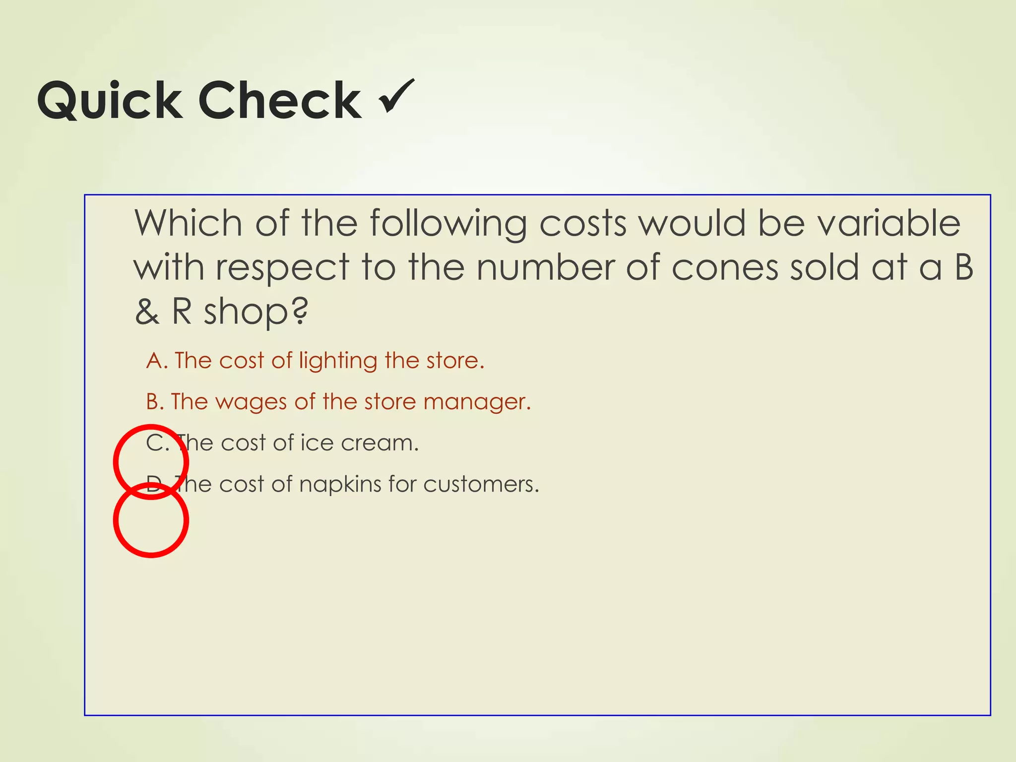 Quick Check 
Which of the following costs would be variable
with respect to the number of cones sold at a B
& R shop?
A. The cost of lighting the store.
B. The wages of the store manager.
C. The cost of ice cream.
D. The cost of napkins for customers.
 