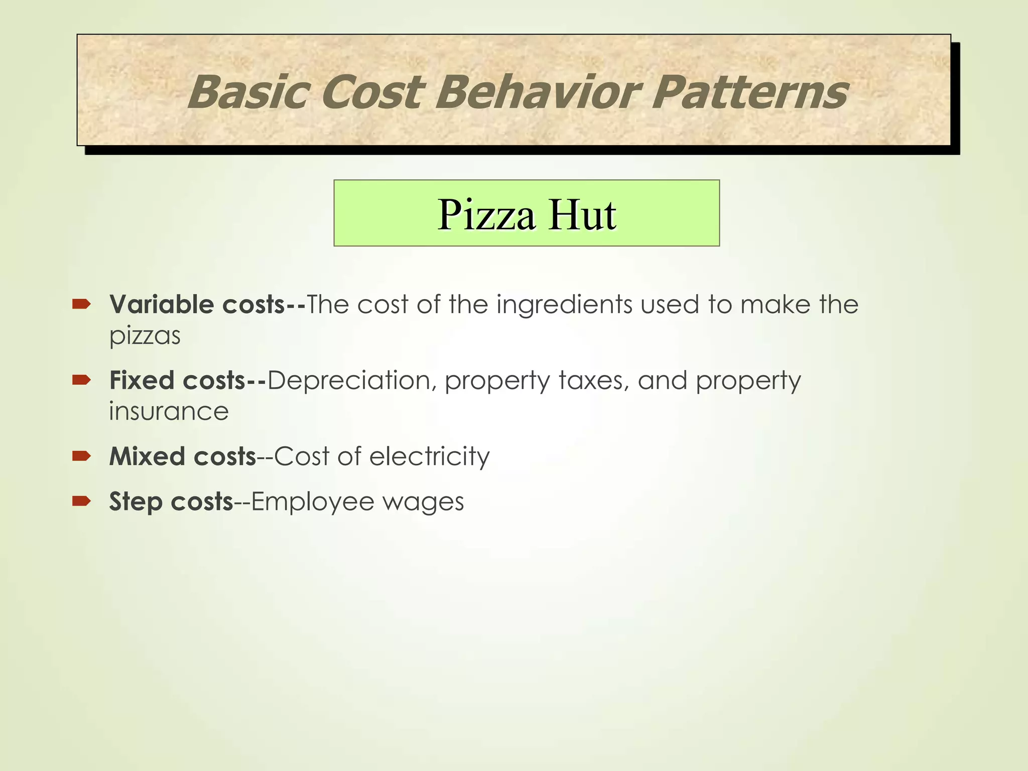  Variable costs--The cost of the ingredients used to make the
pizzas
 Fixed costs--Depreciation, property taxes, and property
insurance
 Mixed costs--Cost of electricity
 Step costs--Employee wages
Basic Cost Behavior Patterns
Pizza Hut
 