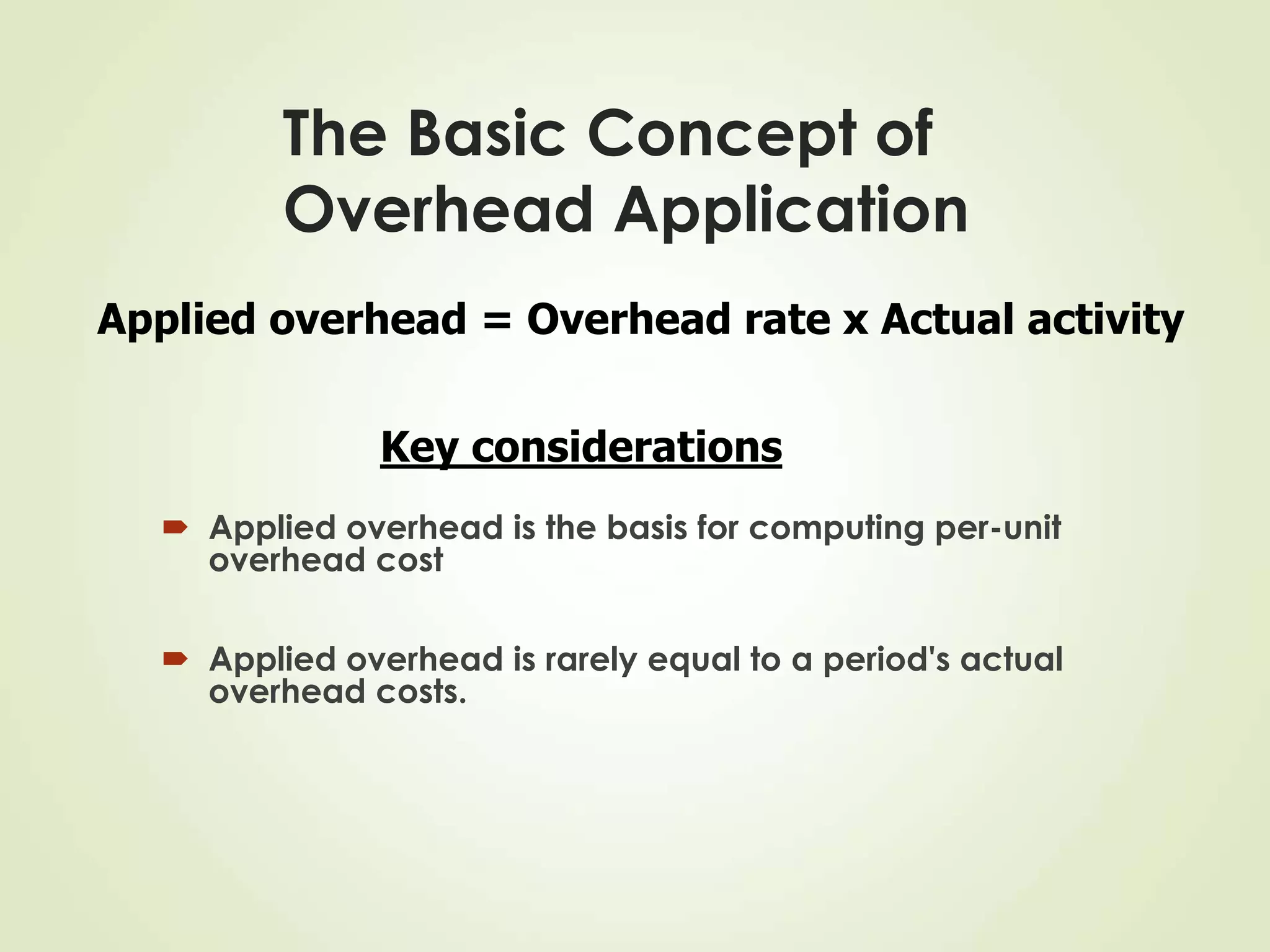 The Basic Concept of
Overhead Application
 Applied overhead is the basis for computing per-unit
overhead cost
 Applied overhead is rarely equal to a period's actual
overhead costs.
Applied overhead = Overhead rate x Actual activity
Key considerations
 