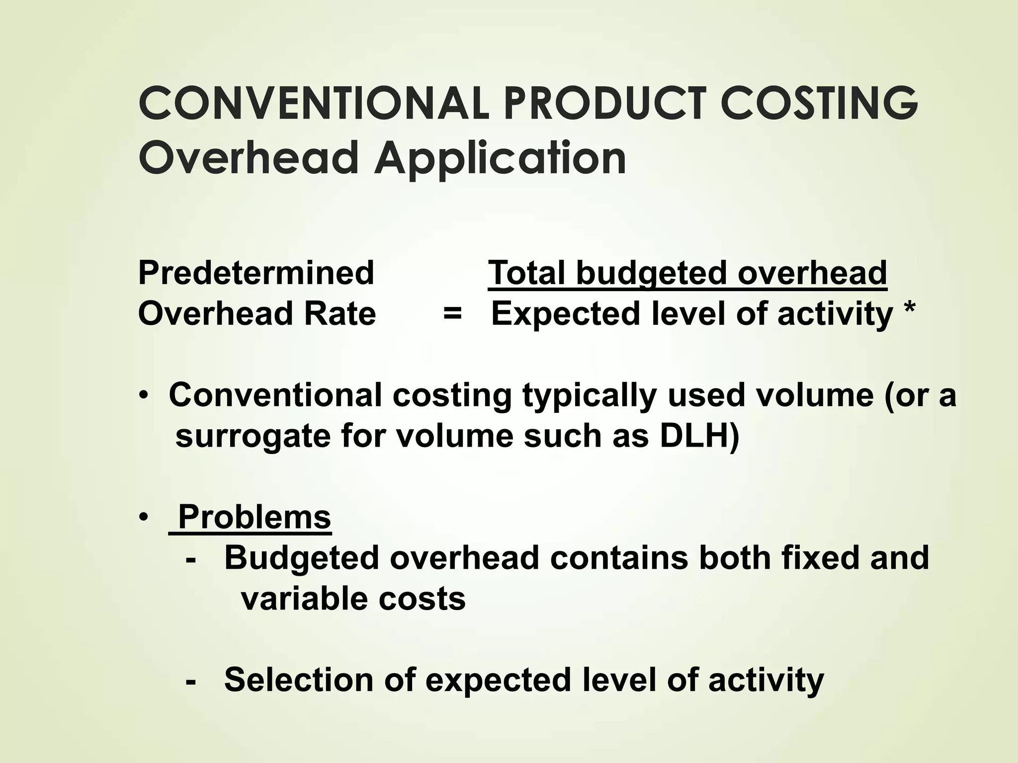 CONVENTIONAL PRODUCT COSTING
Overhead Application
Predetermined Total budgeted overhead
Overhead Rate = Expected level of activity *
• Conventional costing typically used volume (or a
surrogate for volume such as DLH)
• Problems
- Budgeted overhead contains both fixed and
variable costs
- Selection of expected level of activity
 