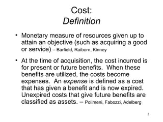 Cost: Definition Monetary measure of resources given up to attain an objective (such as acquiring a good or service)  – Barfield, Raiborn, Kinney At the time of acquisition, the cost incurred is for present or future benefits.  When these benefits are utilized, the costs become expenses.  An  expense  is defined as a cost that has given a benefit and is now expired.  Unexpired costs that give future benefits are classified as assets. –  Polimeni, Fabozzi, Adelberg 