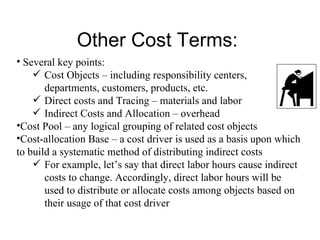 Other Cost Terms: Several key points: Cost Objects – including responsibility centers, departments, customers, products, etc. Direct costs and Tracing – materials and labor Indirect Costs and Allocation – overhead Cost Pool – any logical grouping of related cost objects Cost-allocation Base – a cost driver is used as a basis upon which to build a systematic method of distributing indirect costs For example, let’s say that direct labor hours cause indirect costs to change. Accordingly, direct labor hours will be used to distribute or allocate costs among objects based on their usage of that cost driver 
