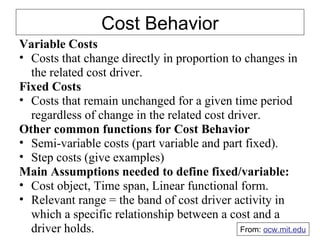 Cost Behavior Variable Costs Costs that change directly in proportion to changes in the related cost driver. Fixed Costs Costs that remain unchanged for a given time period regardless of change in the related cost driver. Other common functions for Cost Behavior Semi-variable costs (part variable and part fixed). Step costs (give examples) Main Assumptions needed to define fixed/variable: Cost object, Time span, Linear functional form. Relevant range = the band of cost driver activity in which a specific relationship between a cost and a driver holds. From:  ocw.mit.edu 