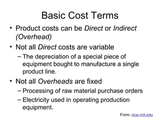 Basic Cost Terms Product costs can be  Direct  or  Indirect (Overhead) Not all  Direct  costs are variable The depreciation of a special piece of equipment bought to manufacture a single product line. Not all  Overheads  are fixed Processing of raw material purchase orders Electricity used in operating production equipment. From:  ocw.mit.edu 