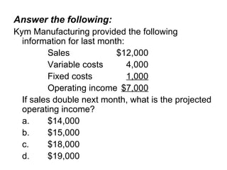 Answer the following: Kym Manufacturing provided the following information for last month: Sales $12,000 Variable costs 4,000 Fixed costs 1,000 Operating income $7,000 If sales double next month, what is the projected operating income? a. $14,000 b. $15,000 c. $18,000 d. $19,000 