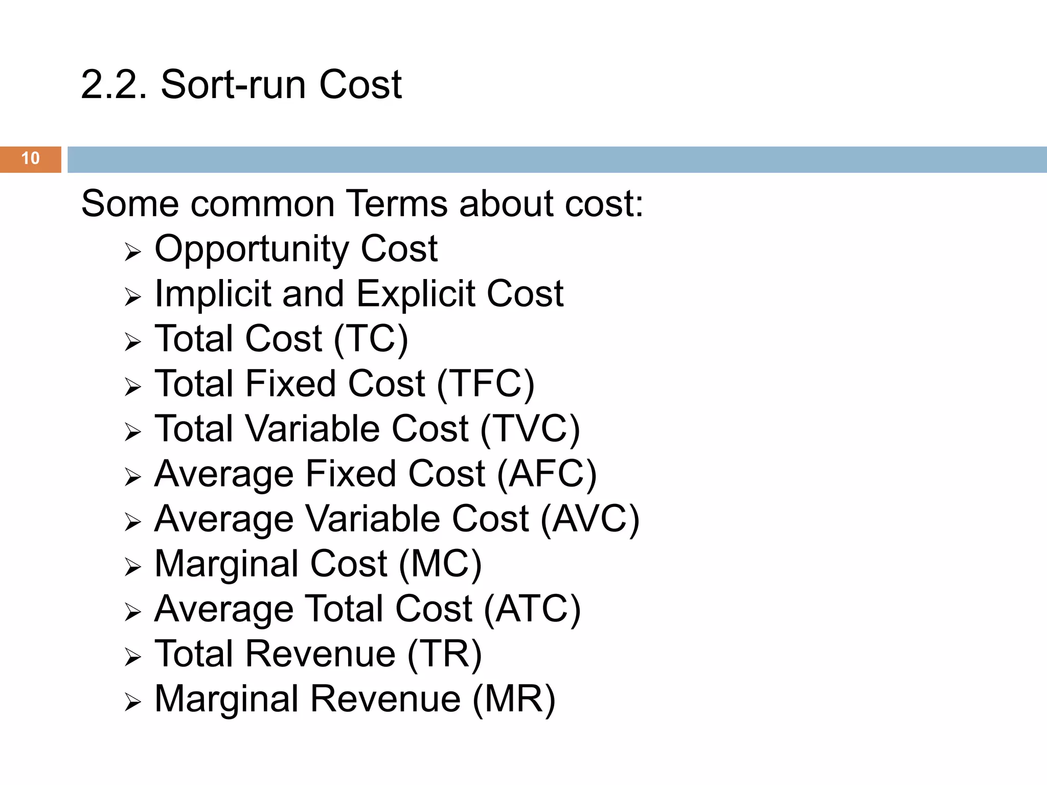 2.2. Sort-run Cost
10
Some common Terms about cost:
 Opportunity Cost
 Implicit and Explicit Cost
 Total Cost (TC)
 Total Fixed Cost (TFC)
 Total Variable Cost (TVC)
 Average Fixed Cost (AFC)
 Average Variable Cost (AVC)
 Marginal Cost (MC)
 Average Total Cost (ATC)
 Total Revenue (TR)
 Marginal Revenue (MR)
 