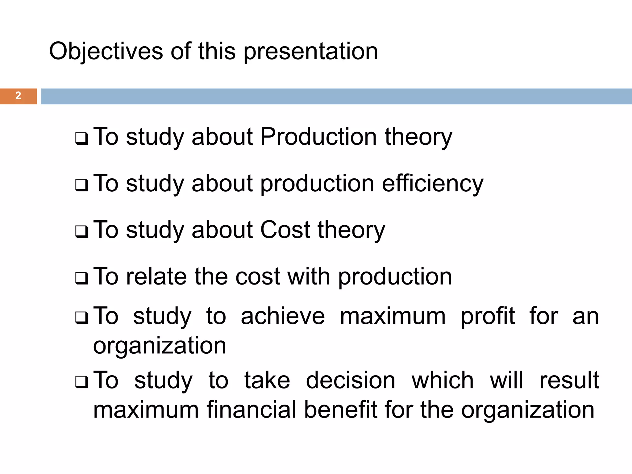 Objectives of this presentation
2
 To study about Production theory
 To study about production efficiency
 To study about Cost theory
 To relate the cost with production
 To study to achieve maximum profit for an
organization
 To study to take decision which will result
maximum financial benefit for the organization
 