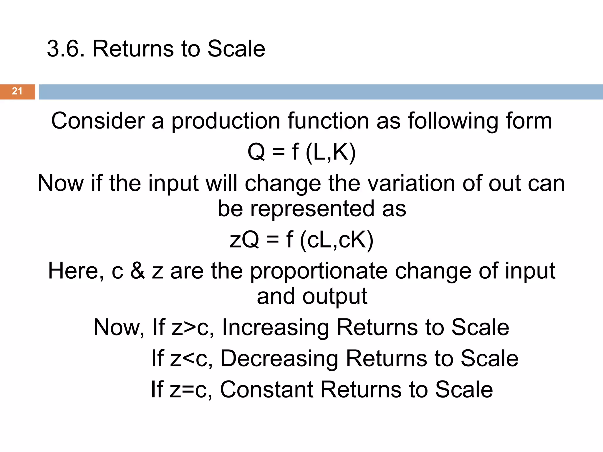 3.6. Returns to Scale
21
Consider a production function as following form
Q = f (L,K)
Now if the input will change the variation of out can
be represented as
zQ = f (cL,cK)
Here, c & z are the proportionate change of input
and output
Now, If z>c, Increasing Returns to Scale
If z<c, Decreasing Returns to Scale
If z=c, Constant Returns to Scale
 