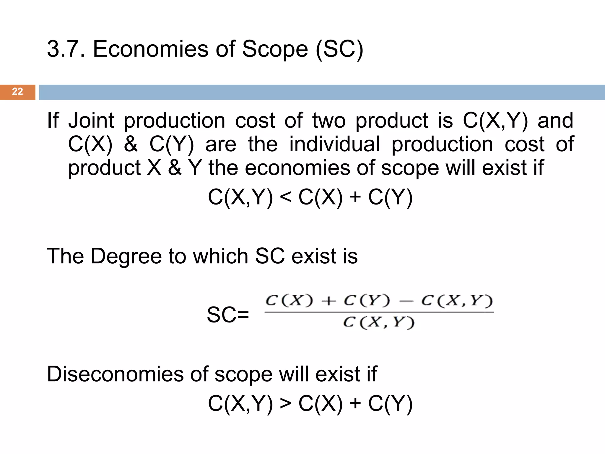 3.7. Economies of Scope (SC)
22
If Joint production cost of two product is C(X,Y) and
C(X) & C(Y) are the individual production cost of
product X & Y the economies of scope will exist if
C(X,Y) < C(X) + C(Y)
The Degree to which SC exist is
SC= .
Diseconomies of scope will exist if
C(X,Y) > C(X) + C(Y)
 
