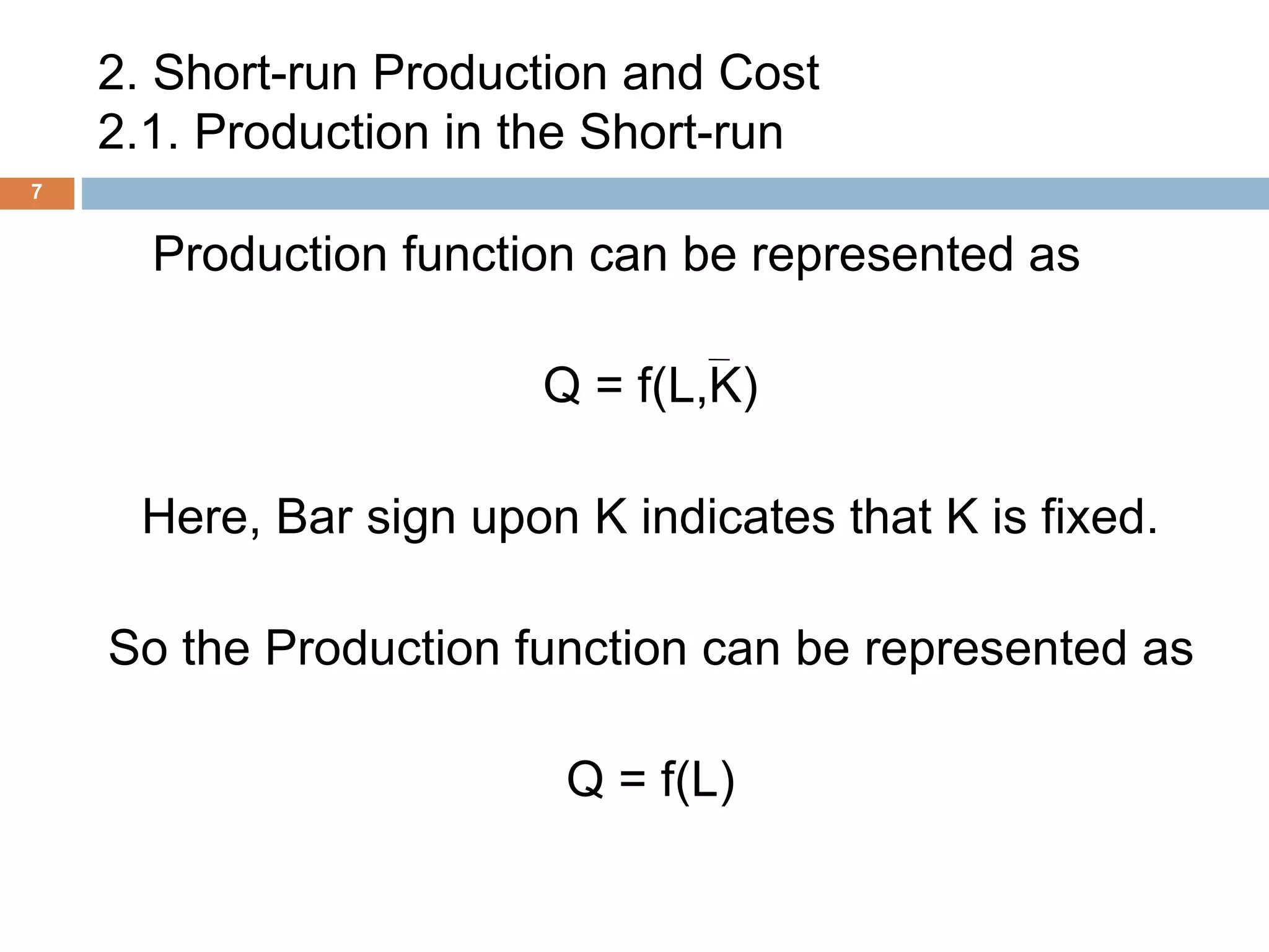 2. Short-run Production and Cost
2.1. Production in the Short-run
7
Production function can be represented as
Q = f(L,K)
Here, Bar sign upon K indicates that K is fixed.
So the Production function can be represented as
Q = f(L)
 