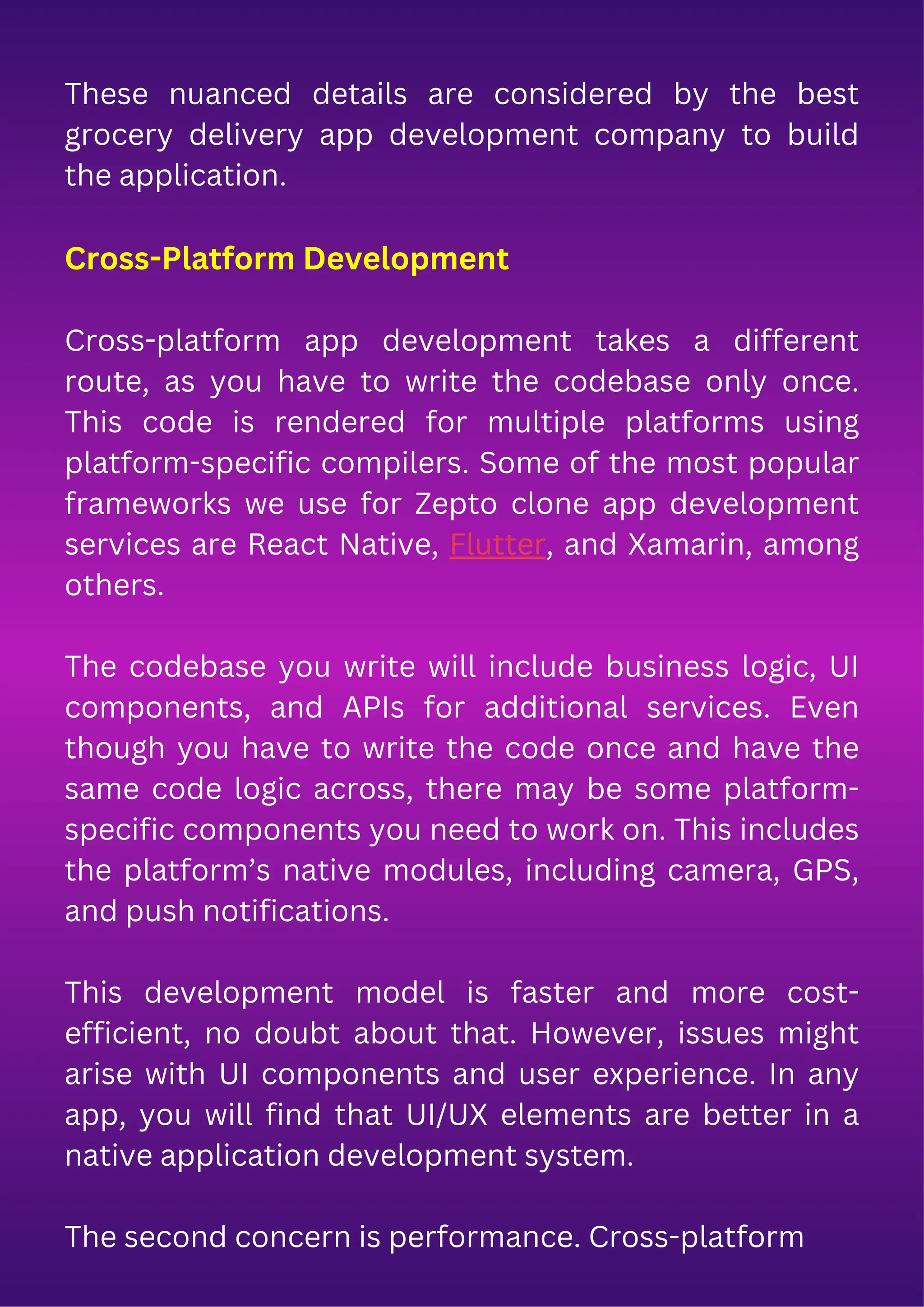 These nuanced details are considered by the best
grocery delivery app development company to build
the application.
Cross-Platform Development
Cross-platform app development takes a different
route, as you have to write the codebase only once.
This code is rendered for multiple platforms using
platform-specific compilers. Some of the most popular
frameworks we use for Zepto clone app development
services are React Native, Flutter, and Xamarin, among
others.
The codebase you write will include business logic, UI
components, and APIs for additional services. Even
though you have to write the code once and have the
same code logic across, there may be some platform-
specific components you need to work on. This includes
the platform’s native modules, including camera, GPS,
and push notifications.
This development model is faster and more cost-
efficient, no doubt about that. However, issues might
arise with UI components and user experience. In any
app, you will find that UI/UX elements are better in a
native application development system.
The second concern is performance. Cross-platform
 