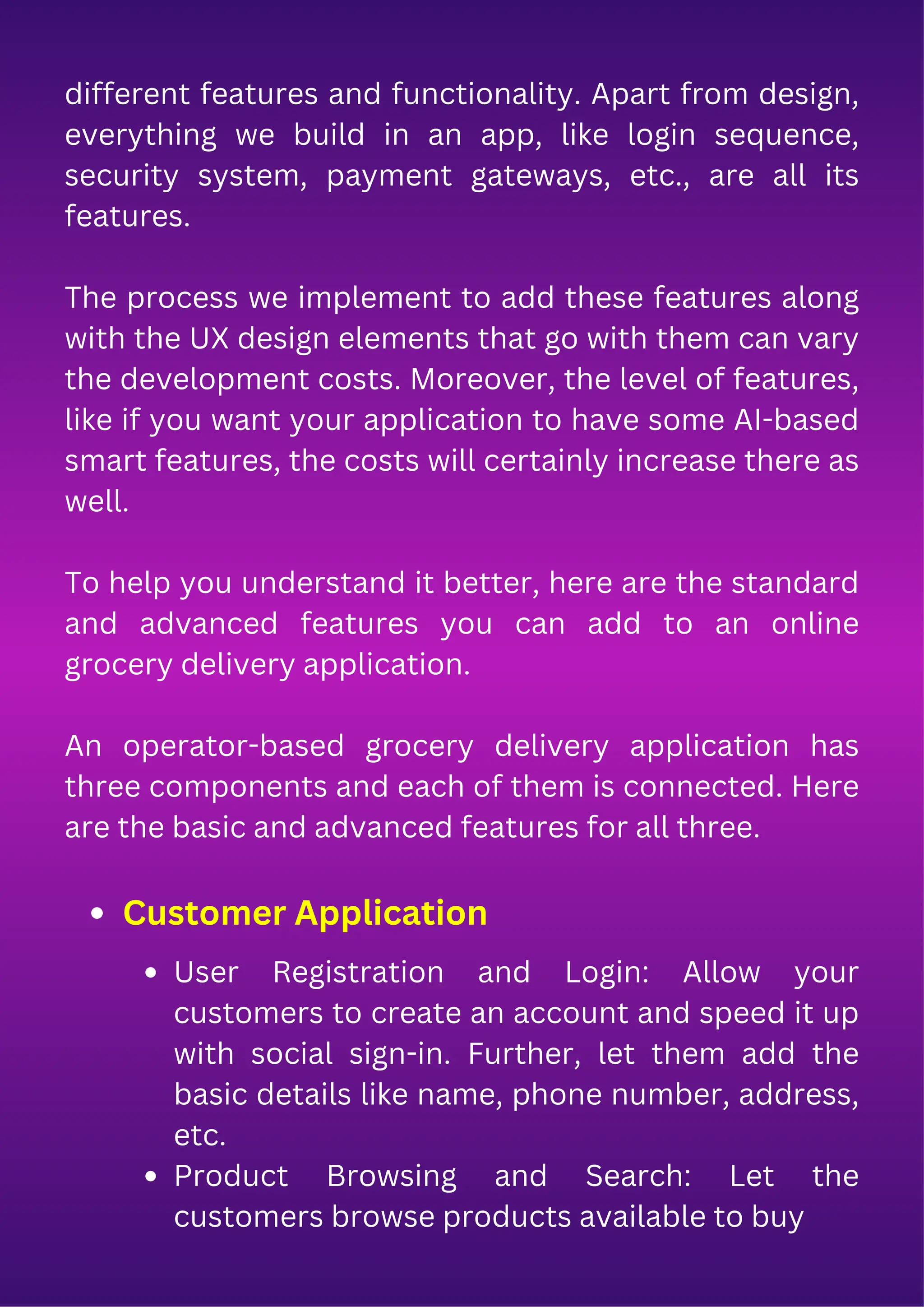 different features and functionality. Apart from design,
everything we build in an app, like login sequence,
security system, payment gateways, etc., are all its
features.
The process we implement to add these features along
with the UX design elements that go with them can vary
the development costs. Moreover, the level of features,
like if you want your application to have some AI-based
smart features, the costs will certainly increase there as
well.
To help you understand it better, here are the standard
and advanced features you can add to an online
grocery delivery application.
An operator-based grocery delivery application has
three components and each of them is connected. Here
are the basic and advanced features for all three.
Customer Application
User Registration and Login: Allow your
customers to create an account and speed it up
with social sign-in. Further, let them add the
basic details like name, phone number, address,
etc.
Product Browsing and Search: Let the
customers browse products available to buy
 