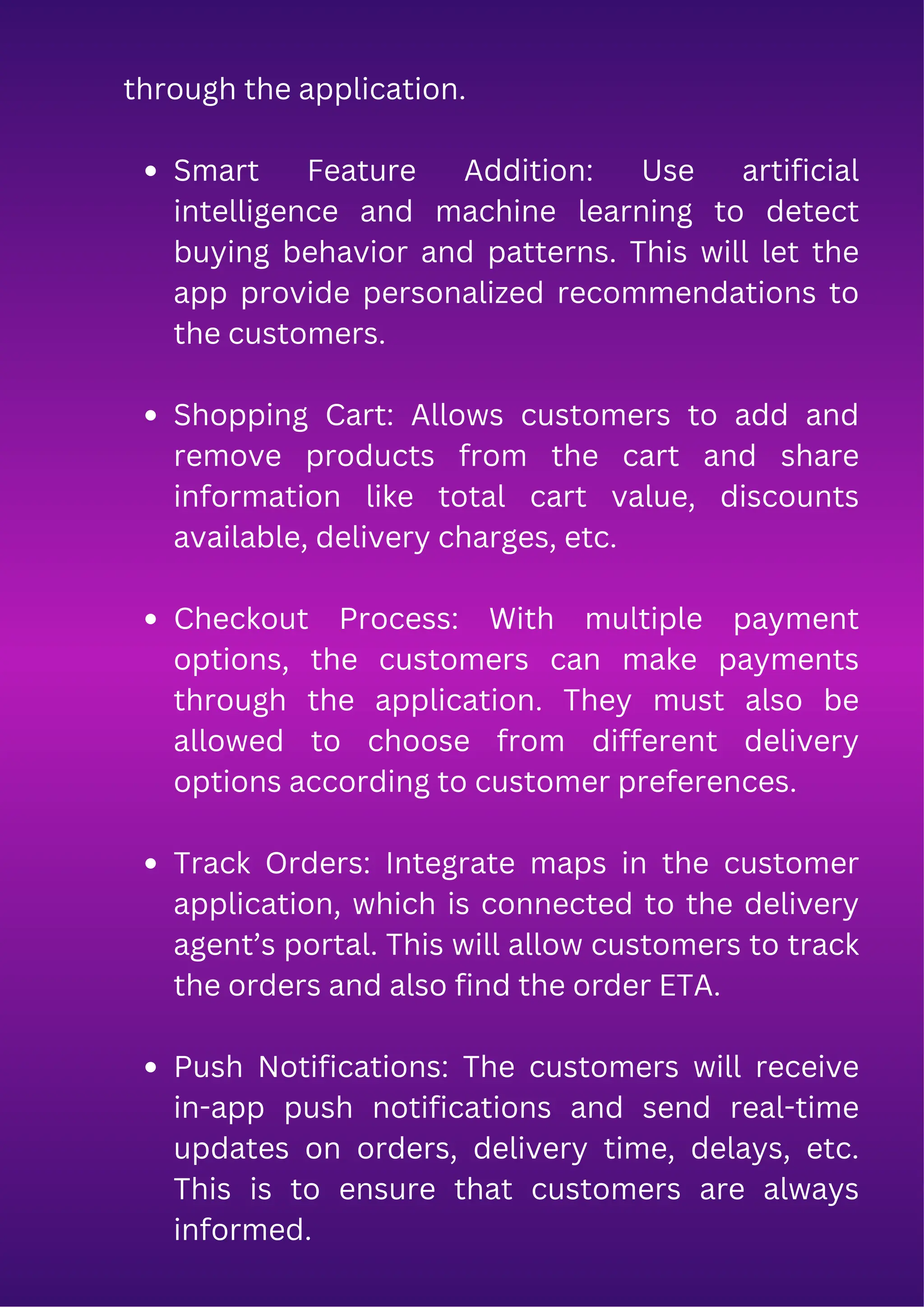 through the application.
Smart Feature Addition: Use artificial
intelligence and machine learning to detect
buying behavior and patterns. This will let the
app provide personalized recommendations to
the customers.
Shopping Cart: Allows customers to add and
remove products from the cart and share
information like total cart value, discounts
available, delivery charges, etc.
Checkout Process: With multiple payment
options, the customers can make payments
through the application. They must also be
allowed to choose from different delivery
options according to customer preferences.
Track Orders: Integrate maps in the customer
application, which is connected to the delivery
agent’s portal. This will allow customers to track
the orders and also find the order ETA.
Push Notifications: The customers will receive
in-app push notifications and send real-time
updates on orders, delivery time, delays, etc.
This is to ensure that customers are always
informed.
 