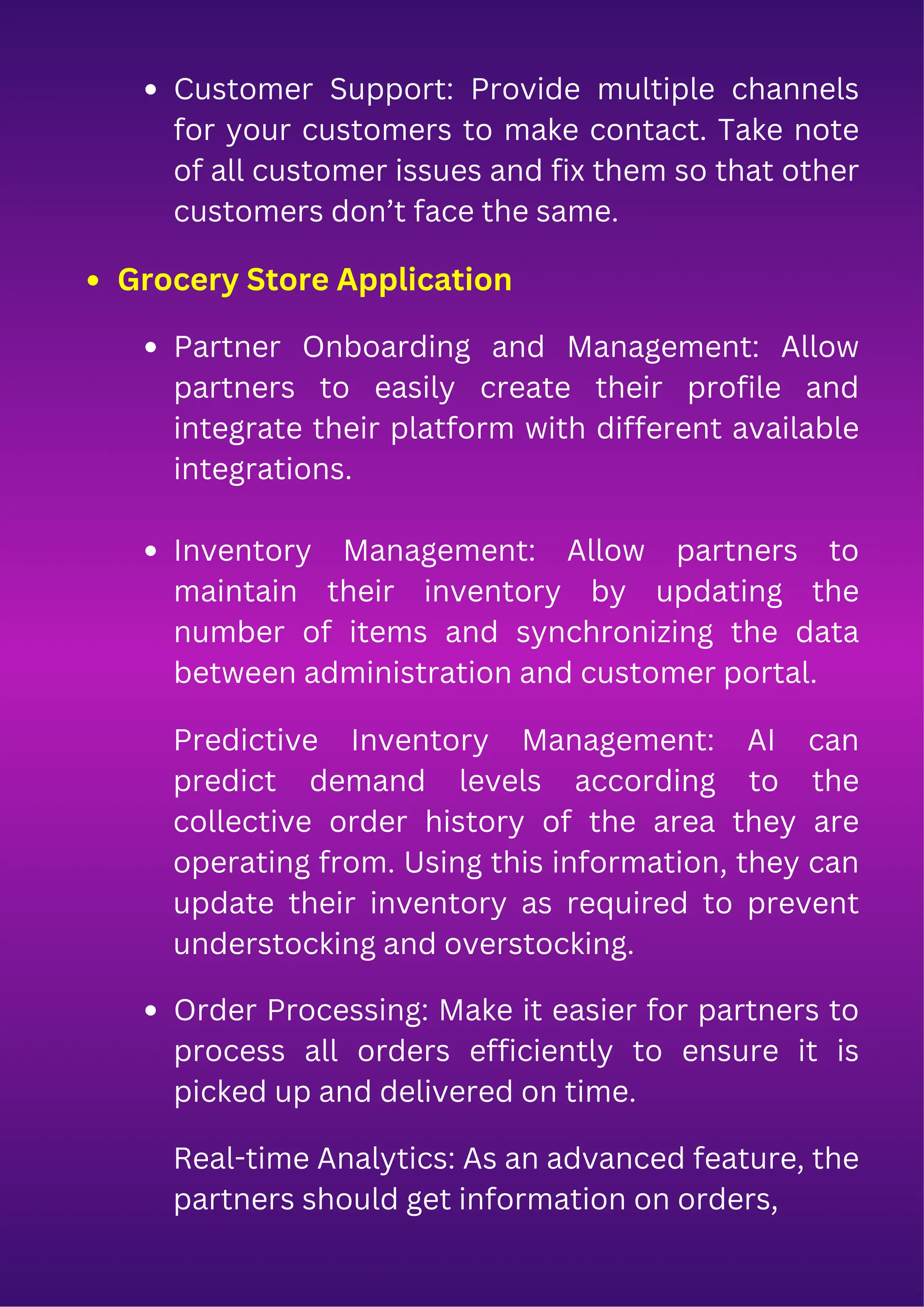 Customer Support: Provide multiple channels
for your customers to make contact. Take note
of all customer issues and fix them so that other
customers don’t face the same.
Grocery Store Application
Partner Onboarding and Management: Allow
partners to easily create their profile and
integrate their platform with different available
integrations.
Inventory Management: Allow partners to
maintain their inventory by updating the
number of items and synchronizing the data
between administration and customer portal.
Predictive Inventory Management: AI can
predict demand levels according to the
collective order history of the area they are
operating from. Using this information, they can
update their inventory as required to prevent
understocking and overstocking.
Order Processing: Make it easier for partners to
process all orders efficiently to ensure it is
picked up and delivered on time.
Real-time Analytics: As an advanced feature, the
partners should get information on orders,
 