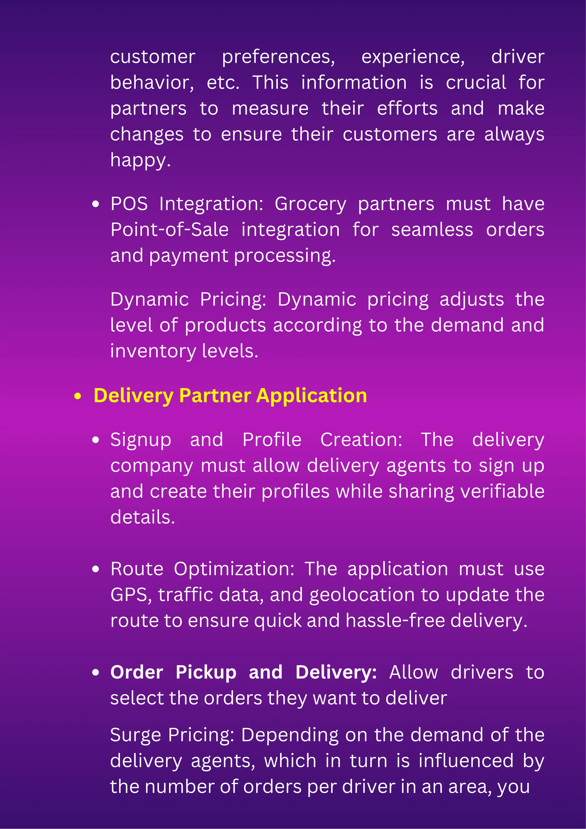 customer preferences, experience, driver
behavior, etc. This information is crucial for
partners to measure their efforts and make
changes to ensure their customers are always
happy.
POS Integration: Grocery partners must have
Point-of-Sale integration for seamless orders
and payment processing.
Dynamic Pricing: Dynamic pricing adjusts the
level of products according to the demand and
inventory levels.
Signup and Profile Creation: The delivery
company must allow delivery agents to sign up
and create their profiles while sharing verifiable
details.
Route Optimization: The application must use
GPS, traffic data, and geolocation to update the
route to ensure quick and hassle-free delivery.
Order Pickup and Delivery: Allow drivers to
select the orders they want to deliver
Surge Pricing: Depending on the demand of the
delivery agents, which in turn is influenced by
the number of orders per driver in an area, you
Delivery Partner Application
 