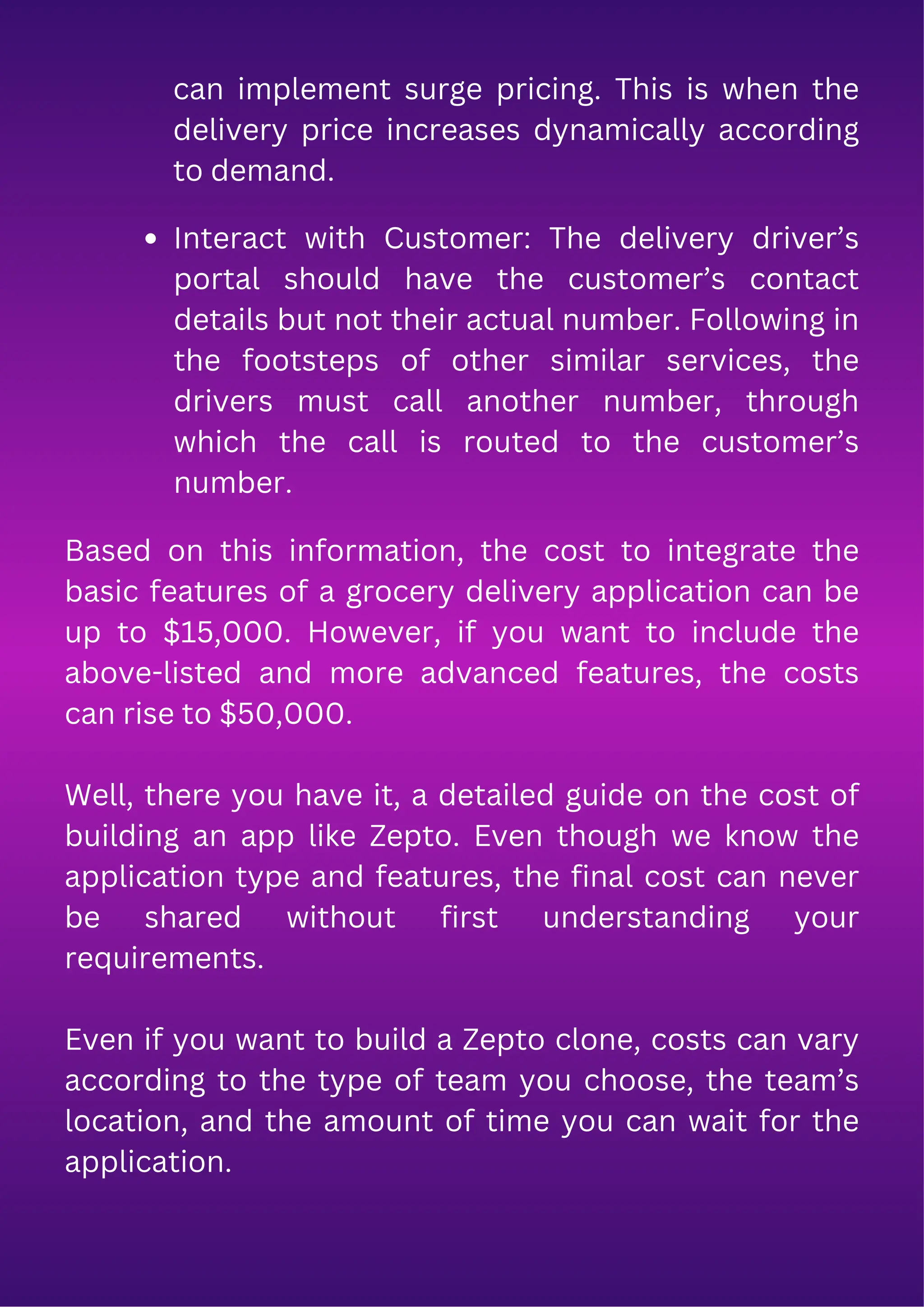 can implement surge pricing. This is when the
delivery price increases dynamically according
to demand.
Interact with Customer: The delivery driver’s
portal should have the customer’s contact
details but not their actual number. Following in
the footsteps of other similar services, the
drivers must call another number, through
which the call is routed to the customer’s
number.
Based on this information, the cost to integrate the
basic features of a grocery delivery application can be
up to $15,000. However, if you want to include the
above-listed and more advanced features, the costs
can rise to $50,000.
Well, there you have it, a detailed guide on the cost of
building an app like Zepto. Even though we know the
application type and features, the final cost can never
be shared without first understanding your
requirements.
Even if you want to build a Zepto clone, costs can vary
according to the type of team you choose, the team’s
location, and the amount of time you can wait for the
application.
 