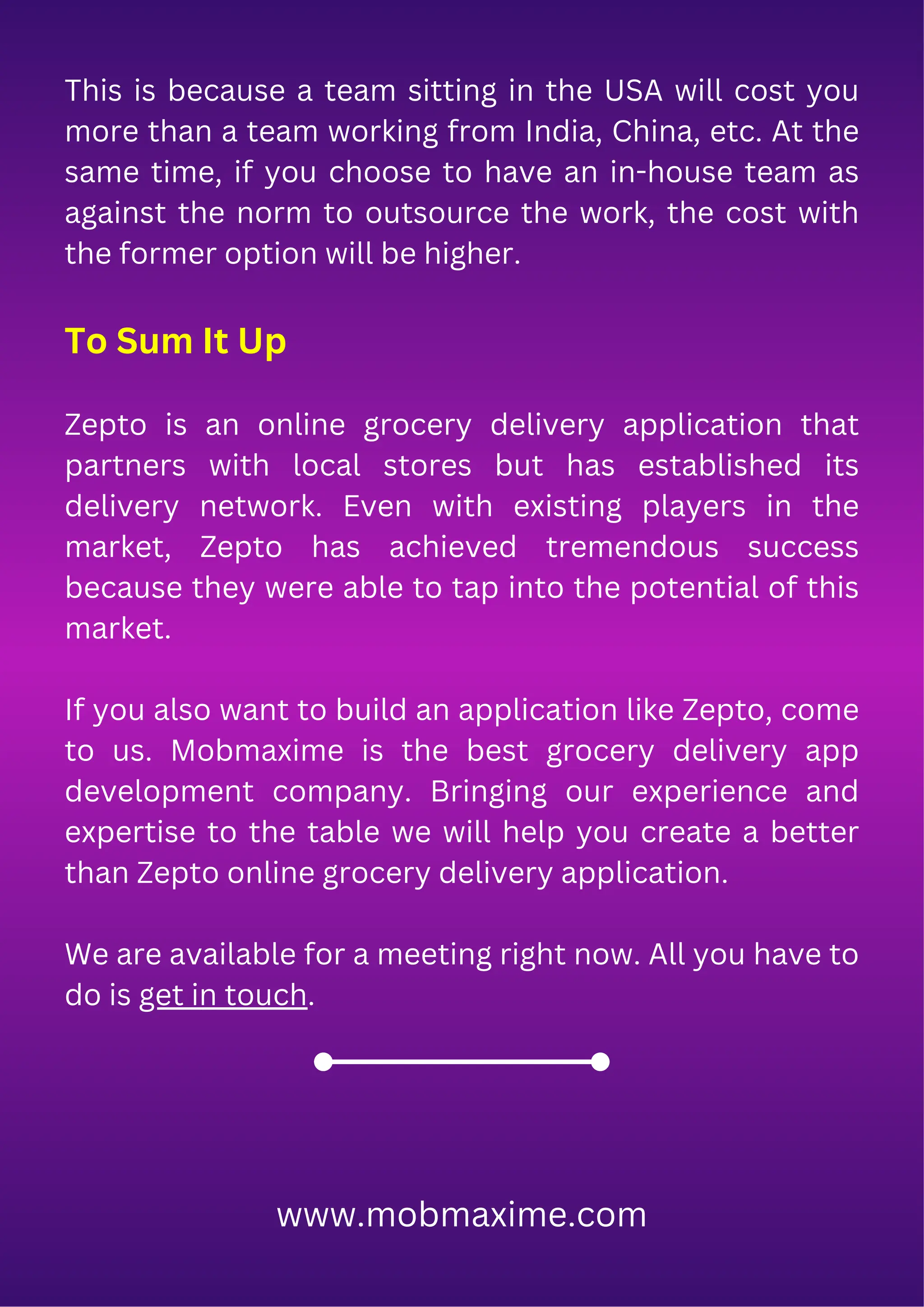This is because a team sitting in the USA will cost you
more than a team working from India, China, etc. At the
same time, if you choose to have an in-house team as
against the norm to outsource the work, the cost with
the former option will be higher.
To Sum It Up
Zepto is an online grocery delivery application that
partners with local stores but has established its
delivery network. Even with existing players in the
market, Zepto has achieved tremendous success
because they were able to tap into the potential of this
market.
If you also want to build an application like Zepto, come
to us. Mobmaxime is the best grocery delivery app
development company. Bringing our experience and
expertise to the table we will help you create a better
than Zepto online grocery delivery application.
We are available for a meeting right now. All you have to
do is get in touch.
www.mobmaxime.com
 