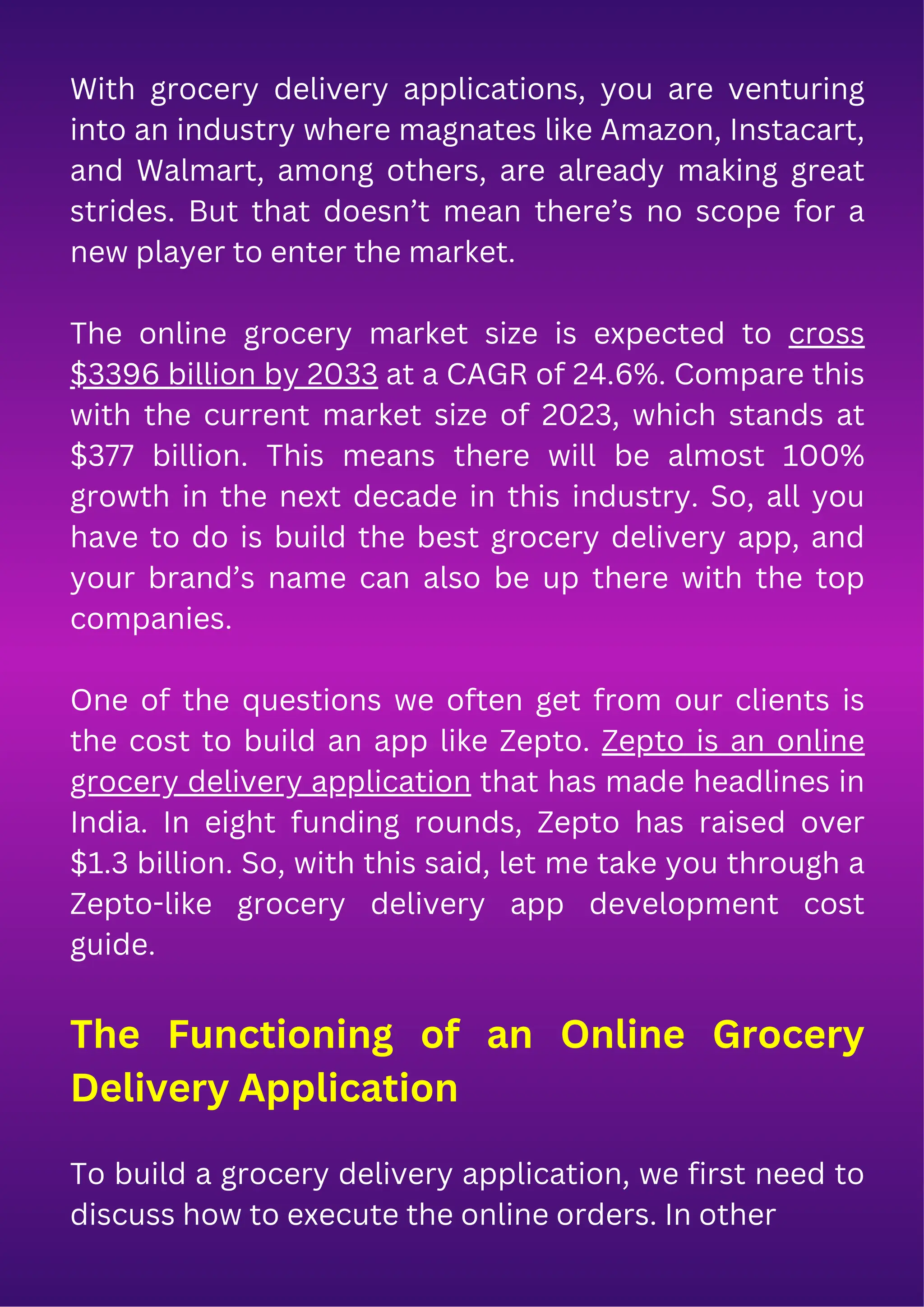 With grocery delivery applications, you are venturing
into an industry where magnates like Amazon, Instacart,
and Walmart, among others, are already making great
strides. But that doesn’t mean there’s no scope for a
new player to enter the market.
The online grocery market size is expected to cross
$3396 billion by 2033 at a CAGR of 24.6%. Compare this
with the current market size of 2023, which stands at
$377 billion. This means there will be almost 100%
growth in the next decade in this industry. So, all you
have to do is build the best grocery delivery app, and
your brand’s name can also be up there with the top
companies.
One of the questions we often get from our clients is
the cost to build an app like Zepto. Zepto is an online
grocery delivery application that has made headlines in
India. In eight funding rounds, Zepto has raised over
$1.3 billion. So, with this said, let me take you through a
Zepto-like grocery delivery app development cost
guide.
The Functioning of an Online Grocery
Delivery Application
To build a grocery delivery application, we first need to
discuss how to execute the online orders. In other
 
