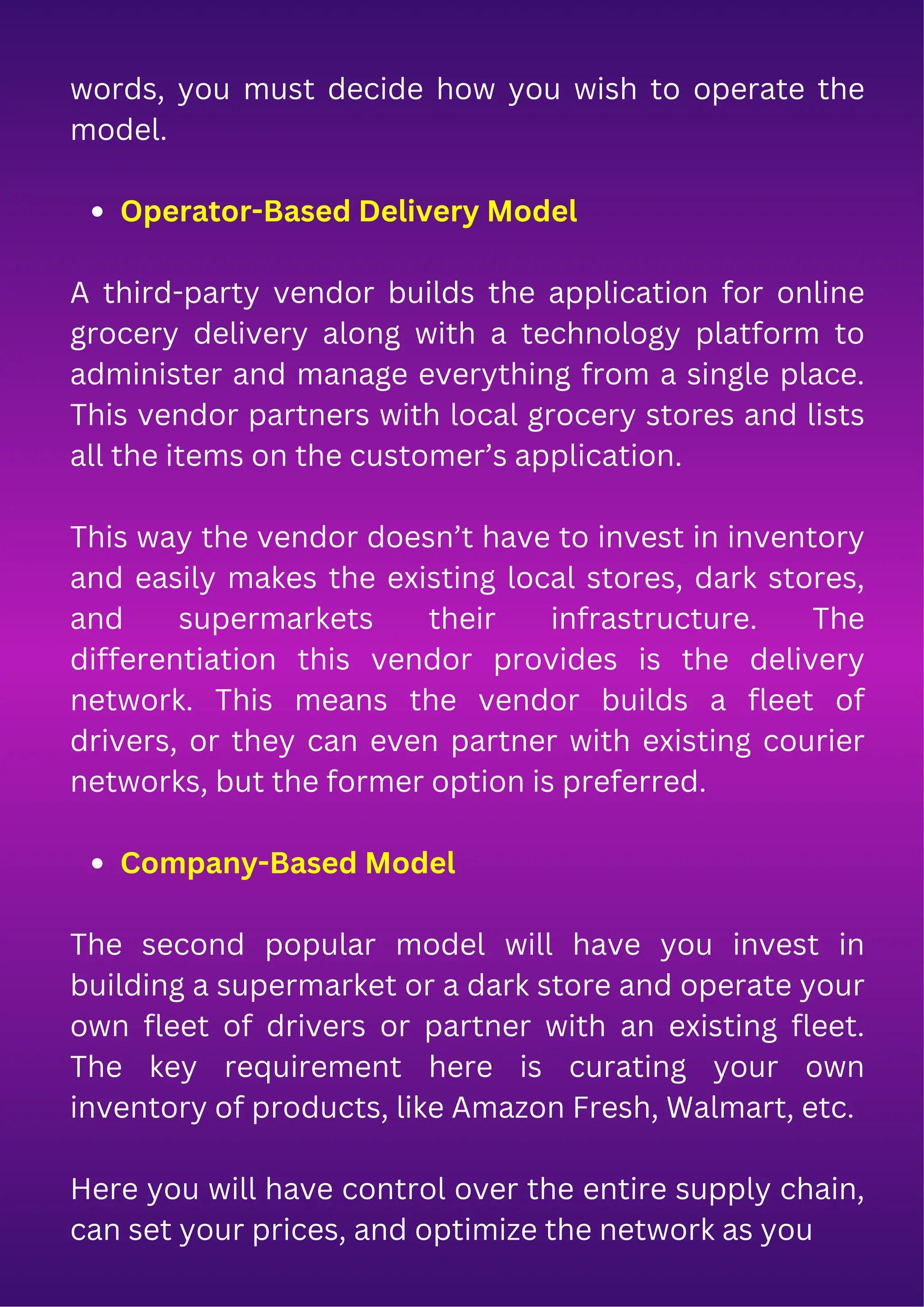 words, you must decide how you wish to operate the
model.
Operator-Based Delivery Model
A third-party vendor builds the application for online
grocery delivery along with a technology platform to
administer and manage everything from a single place.
This vendor partners with local grocery stores and lists
all the items on the customer’s application.
This way the vendor doesn’t have to invest in inventory
and easily makes the existing local stores, dark stores,
and supermarkets their infrastructure. The
differentiation this vendor provides is the delivery
network. This means the vendor builds a fleet of
drivers, or they can even partner with existing courier
networks, but the former option is preferred.
Company-Based Model
The second popular model will have you invest in
building a supermarket or a dark store and operate your
own fleet of drivers or partner with an existing fleet.
The key requirement here is curating your own
inventory of products, like Amazon Fresh, Walmart, etc.
Here you will have control over the entire supply chain,
can set your prices, and optimize the network as you
 