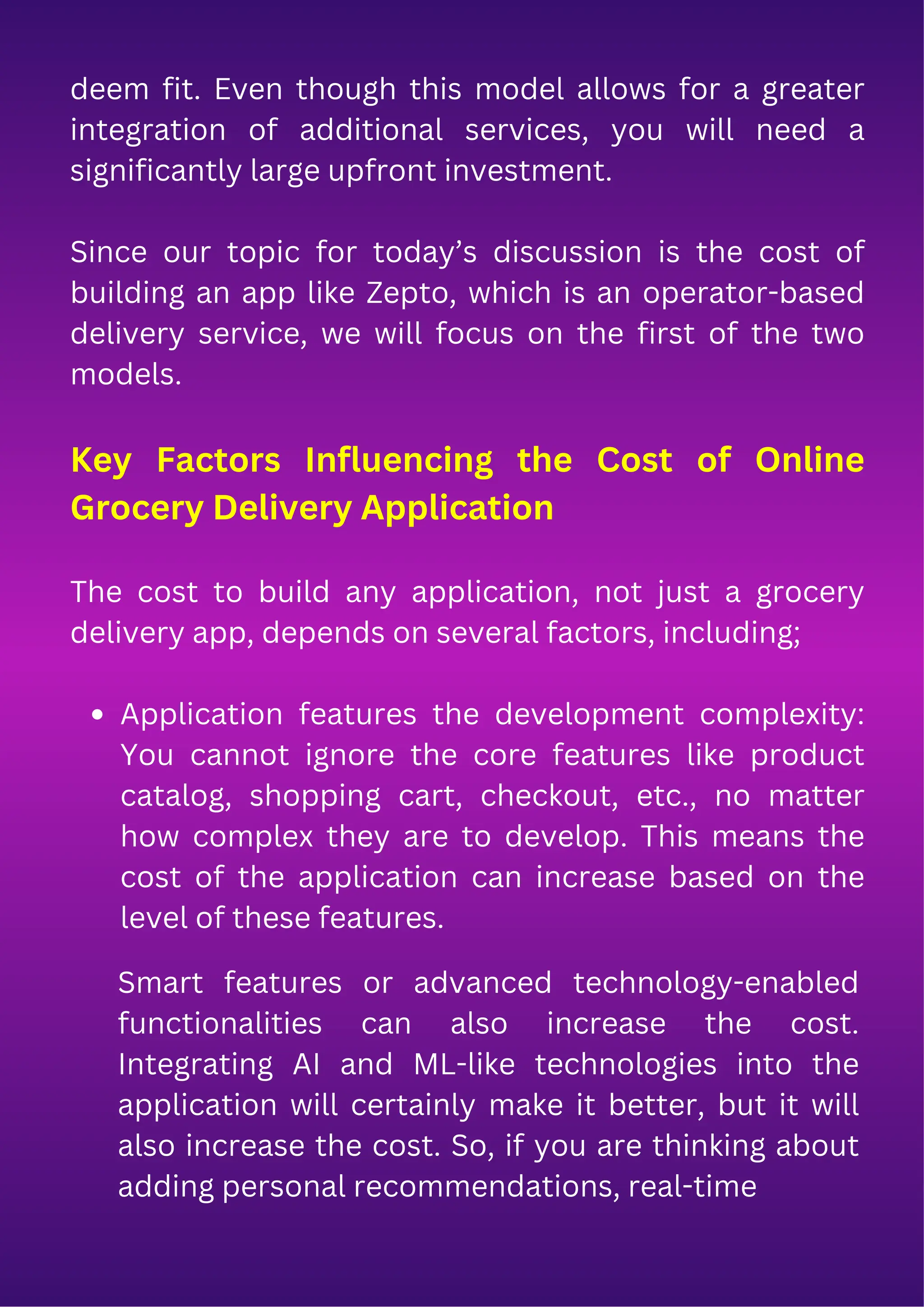 deem fit. Even though this model allows for a greater
integration of additional services, you will need a
significantly large upfront investment.
Since our topic for today’s discussion is the cost of
building an app like Zepto, which is an operator-based
delivery service, we will focus on the first of the two
models.
Key Factors Influencing the Cost of Online
Grocery Delivery Application
The cost to build any application, not just a grocery
delivery app, depends on several factors, including;
Application features the development complexity:
You cannot ignore the core features like product
catalog, shopping cart, checkout, etc., no matter
how complex they are to develop. This means the
cost of the application can increase based on the
level of these features.
Smart features or advanced technology-enabled
functionalities can also increase the cost.
Integrating AI and ML-like technologies into the
application will certainly make it better, but it will
also increase the cost. So, if you are thinking about
adding personal recommendations, real-time
 