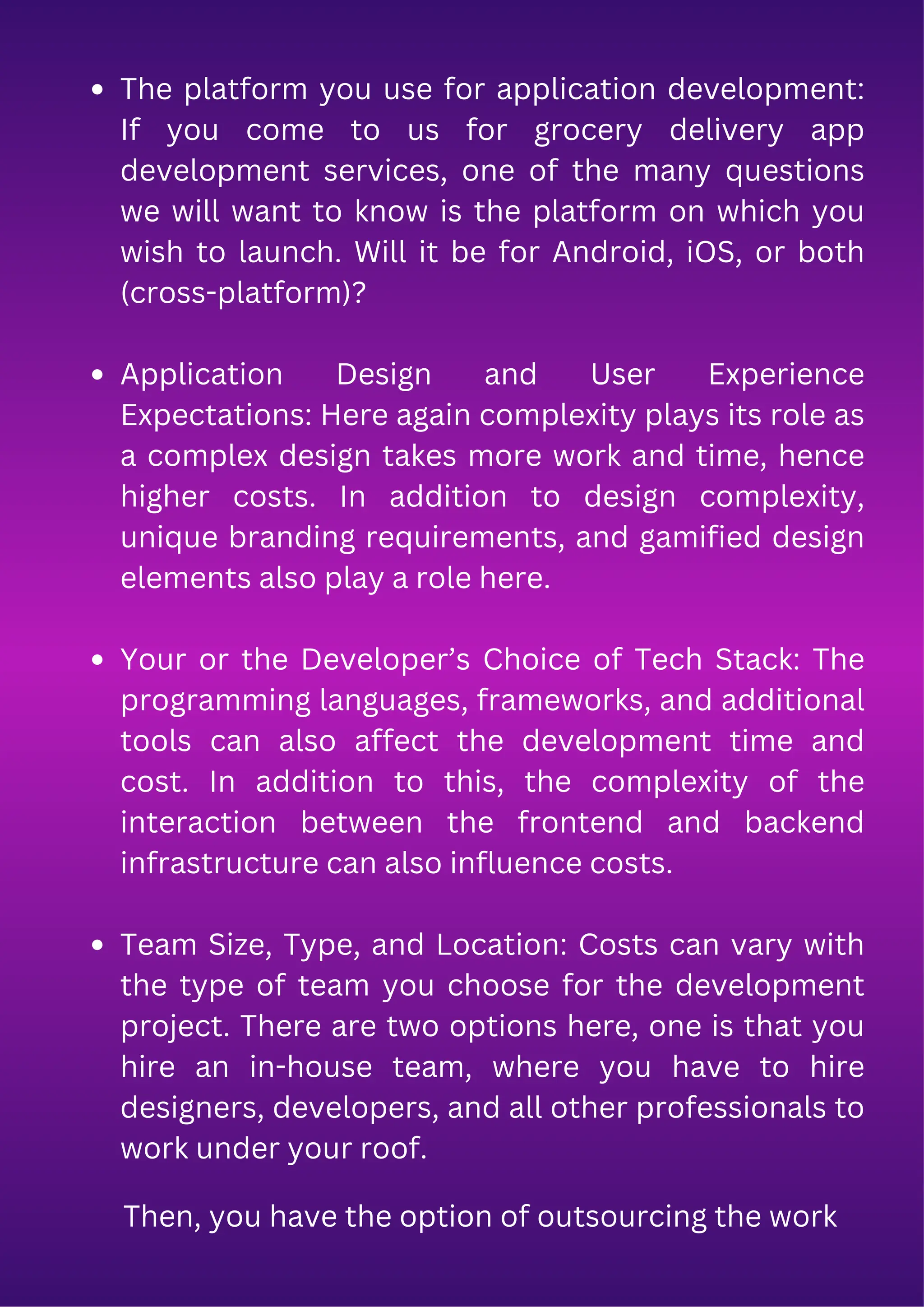 The platform you use for application development:
If you come to us for grocery delivery app
development services, one of the many questions
we will want to know is the platform on which you
wish to launch. Will it be for Android, iOS, or both
(cross-platform)?
Application Design and User Experience
Expectations: Here again complexity plays its role as
a complex design takes more work and time, hence
higher costs. In addition to design complexity,
unique branding requirements, and gamified design
elements also play a role here.
Your or the Developer’s Choice of Tech Stack: The
programming languages, frameworks, and additional
tools can also affect the development time and
cost. In addition to this, the complexity of the
interaction between the frontend and backend
infrastructure can also influence costs.
Team Size, Type, and Location: Costs can vary with
the type of team you choose for the development
project. There are two options here, one is that you
hire an in-house team, where you have to hire
designers, developers, and all other professionals to
work under your roof.
Then, you have the option of outsourcing the work
 