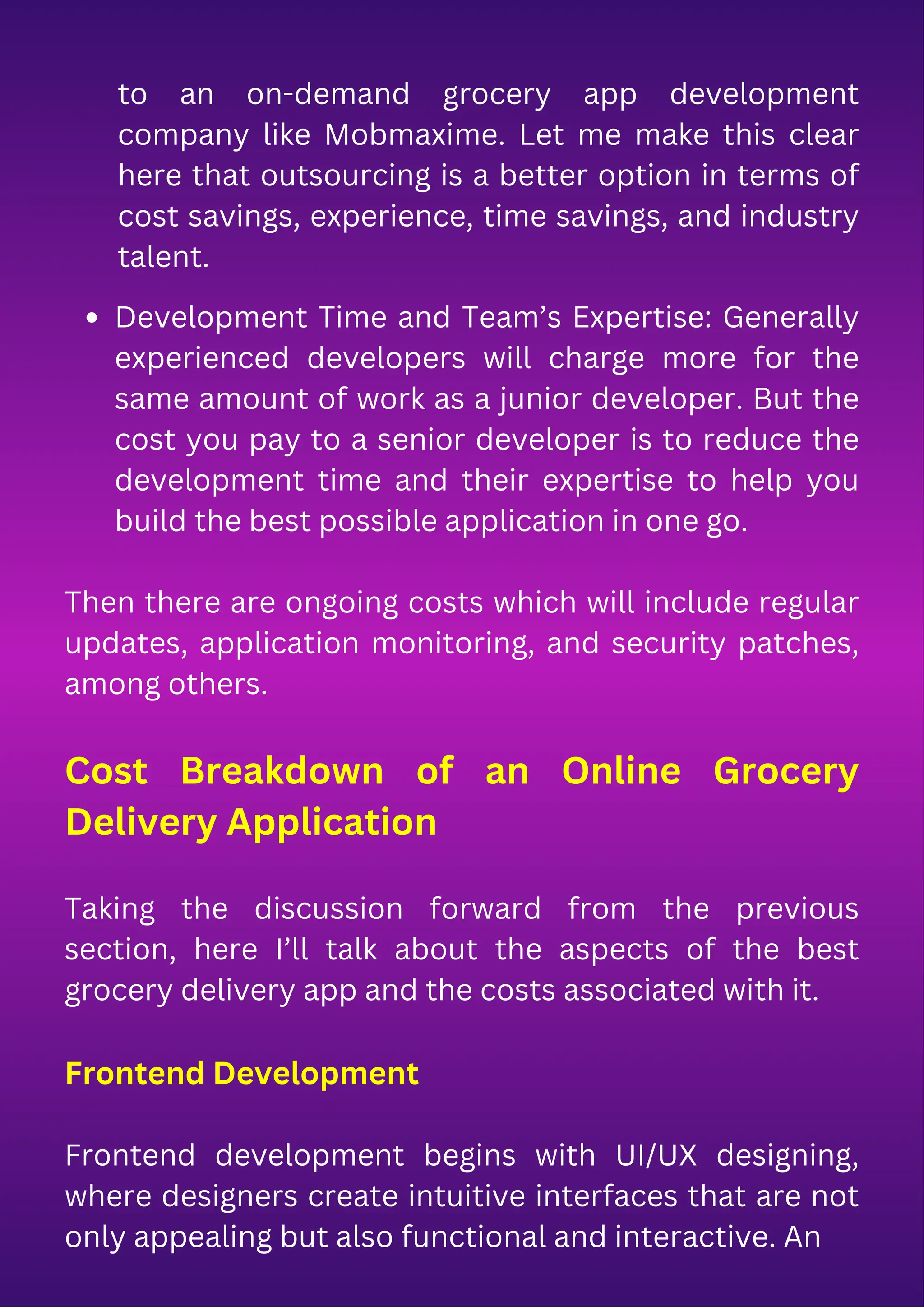 Development Time and Team’s Expertise: Generally
experienced developers will charge more for the
same amount of work as a junior developer. But the
cost you pay to a senior developer is to reduce the
development time and their expertise to help you
build the best possible application in one go.
Then there are ongoing costs which will include regular
updates, application monitoring, and security patches,
among others.
Cost Breakdown of an Online Grocery
Delivery Application
Taking the discussion forward from the previous
section, here I’ll talk about the aspects of the best
grocery delivery app and the costs associated with it.
Frontend Development
Frontend development begins with UI/UX designing,
where designers create intuitive interfaces that are not
only appealing but also functional and interactive. An
to an on-demand grocery app development
company like Mobmaxime. Let me make this clear
here that outsourcing is a better option in terms of
cost savings, experience, time savings, and industry
talent.
 