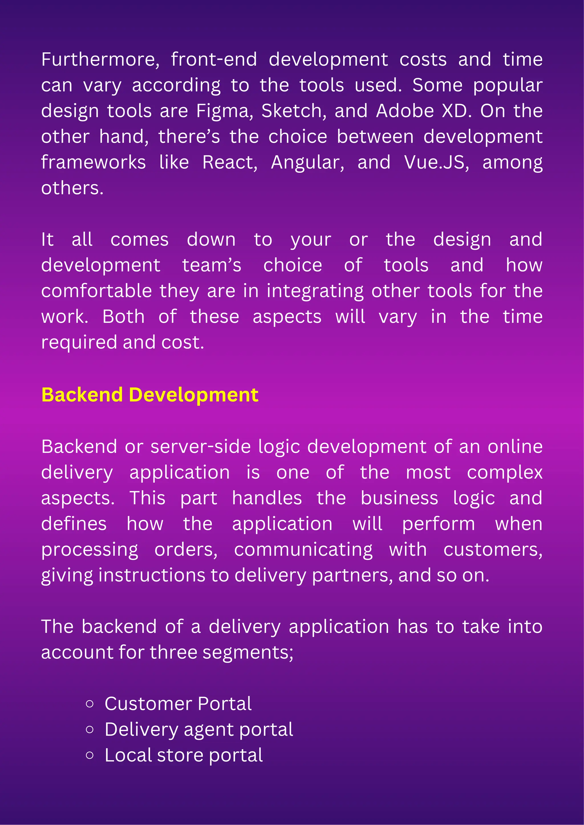 Furthermore, front-end development costs and time
can vary according to the tools used. Some popular
design tools are Figma, Sketch, and Adobe XD. On the
other hand, there’s the choice between development
frameworks like React, Angular, and Vue.JS, among
others.
It all comes down to your or the design and
development team’s choice of tools and how
comfortable they are in integrating other tools for the
work. Both of these aspects will vary in the time
required and cost.
Backend Development
Backend or server-side logic development of an online
delivery application is one of the most complex
aspects. This part handles the business logic and
defines how the application will perform when
processing orders, communicating with customers,
giving instructions to delivery partners, and so on.
The backend of a delivery application has to take into
account for three segments;
Customer Portal
Delivery agent portal
Local store portal
 