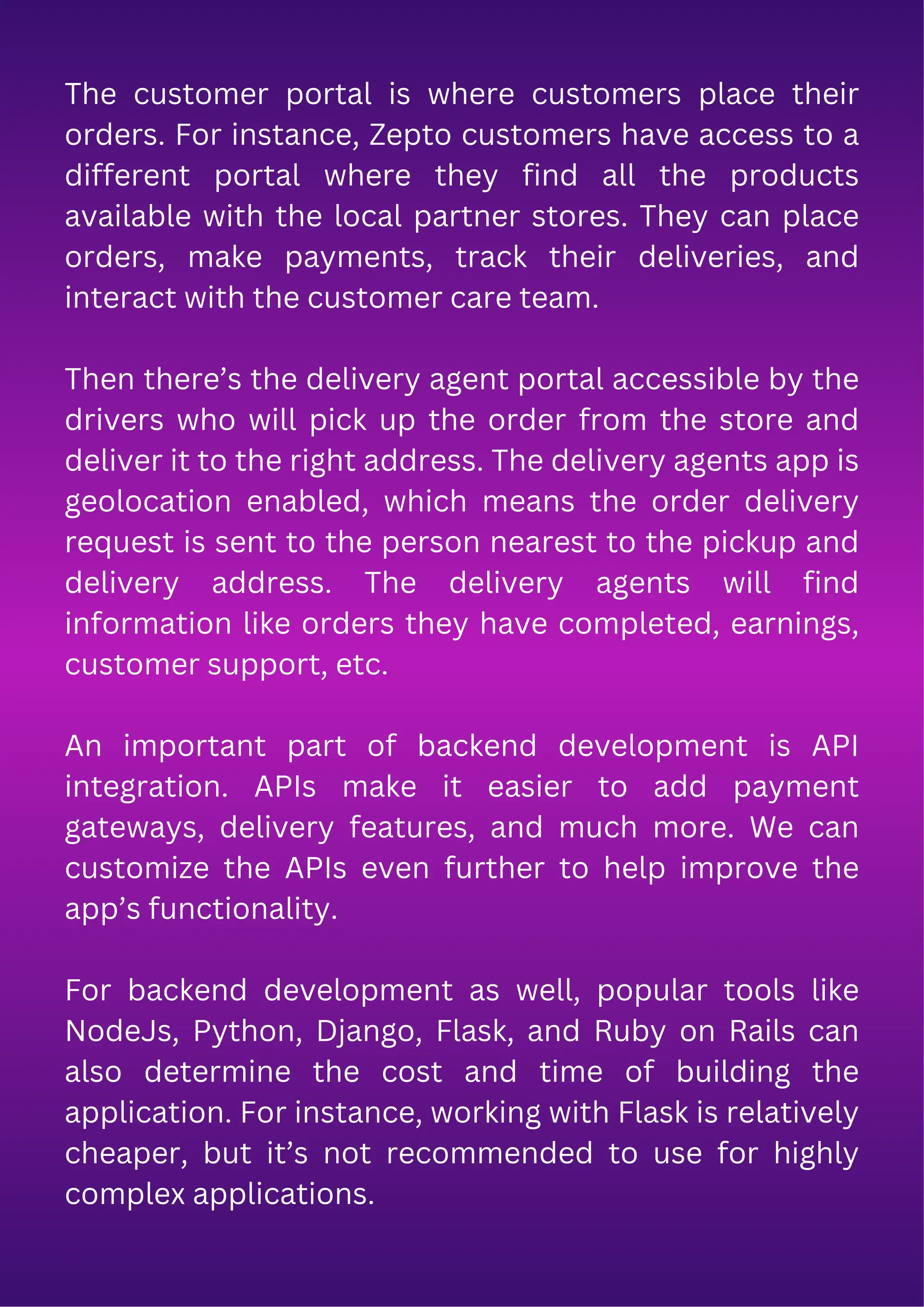 The customer portal is where customers place their
orders. For instance, Zepto customers have access to a
different portal where they find all the products
available with the local partner stores. They can place
orders, make payments, track their deliveries, and
interact with the customer care team.
Then there’s the delivery agent portal accessible by the
drivers who will pick up the order from the store and
deliver it to the right address. The delivery agents app is
geolocation enabled, which means the order delivery
request is sent to the person nearest to the pickup and
delivery address. The delivery agents will find
information like orders they have completed, earnings,
customer support, etc.
An important part of backend development is API
integration. APIs make it easier to add payment
gateways, delivery features, and much more. We can
customize the APIs even further to help improve the
app’s functionality.
For backend development as well, popular tools like
NodeJs, Python, Django, Flask, and Ruby on Rails can
also determine the cost and time of building the
application. For instance, working with Flask is relatively
cheaper, but it’s not recommended to use for highly
complex applications.
 