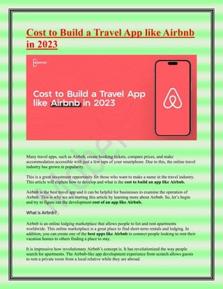 Cost to Build a Travel App like Airbnb
in 2023
Many travel apps, such as Airbnb, create booking tickets, compare prices, and make
accommodation accessible with just a few taps of your smartphone. Due to this, the online travel
industry has grown in popularity.
This is a great investment opportunity for those who want to make a name in the travel industry.
This article will explain how to develop and what is the cost to build an app like Airbnb.
Airbnb is the best travel app and it can be helpful for businesses to examine the operation of
Airbnb. This is why we are starting this article by learning more about Airbnb. So, let’s begin
and try to figure out the development cost of an app like Airbnb.
What is Airbnb?
Airbnb is an online lodging marketplace that allows people to list and rent apartments
worldwide. This online marketplace is a great place to find short-term rentals and lodging. In
addition, you can create one of the best apps like Airbnb to connect people looking to rent their
vacation homes to others finding a place to stay.
It is impressive how revolutionary Airbnb’s concept is. It has revolutionized the way people
search for apartments. The Airbnb-like app development experience from scratch allows guests
to rent a private room from a local relative while they are abroad.
 