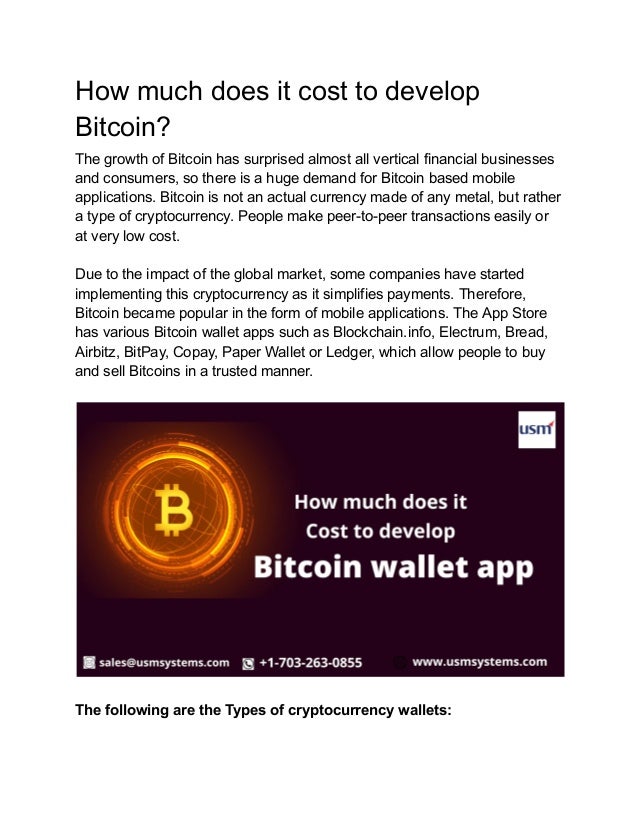 How much does it cost to develop
Bitcoin?
The growth of Bitcoin has surprised almost all vertical financial businesses
and consumers, so there is a huge demand for Bitcoin based mobile
applications. Bitcoin is not an actual currency made of any metal, but rather
a type of cryptocurrency. People make peer-to-peer transactions easily or
at very low cost.
Due to the impact of the global market, some companies have started
implementing this cryptocurrency as it simplifies payments. Therefore,
Bitcoin became popular in the form of mobile applications. The App Store
has various Bitcoin wallet apps such as Blockchain.info, Electrum, Bread,
Airbitz, BitPay, Copay, Paper Wallet or Ledger, which allow people to buy
and sell Bitcoins in a trusted manner.
The following are the Types of cryptocurrency wallets:
 