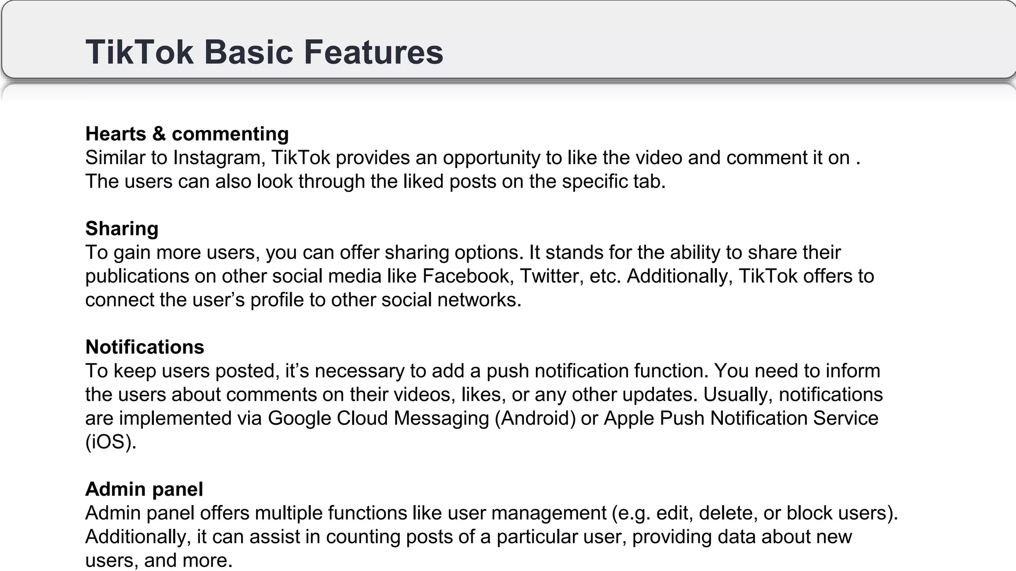 TikTok Basic Features
Hearts & commenting
Similar to Instagram, TikTok provides an opportunity to like the video and comment it on .
The users can also look through the liked posts on the specific tab.
Sharing
To gain more users, you can offer sharing options. It stands for the ability to share their
publications on other social media like Facebook, Twitter, etc. Additionally, TikTok offers to
connect the user’s profile to other social networks.
Notifications
To keep users posted, it’s necessary to add a push notification function. You need to inform
the users about comments on their videos, likes, or any other updates. Usually, notifications
are implemented via Google Cloud Messaging (Android) or Apple Push Notification Service
(iOS).
Admin panel
Admin panel offers multiple functions like user management (e.g. edit, delete, or block users).
Additionally, it can assist in counting posts of a particular user, providing data about new
users, and more.
 
