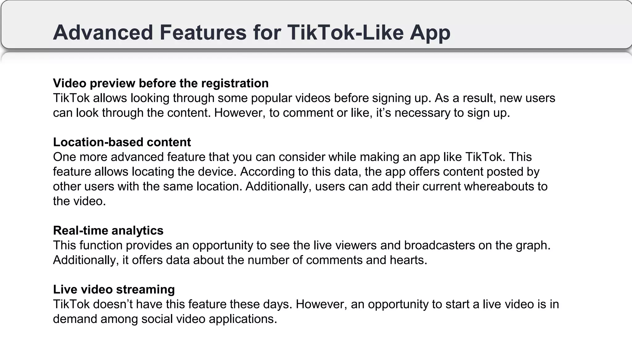 Advanced Features for TikTok-Like App
Video preview before the registration
TikTok allows looking through some popular videos before signing up. As a result, new users
can look through the content. However, to comment or like, it’s necessary to sign up.
Location-based content
One more advanced feature that you can consider while making an app like TikTok. This
feature allows locating the device. According to this data, the app offers content posted by
other users with the same location. Additionally, users can add their current whereabouts to
the video.
Real-time analytics
This function provides an opportunity to see the live viewers and broadcasters on the graph.
Additionally, it offers data about the number of comments and hearts.
Live video streaming
TikTok doesn’t have this feature these days. However, an opportunity to start a live video is in
demand among social video applications.
 