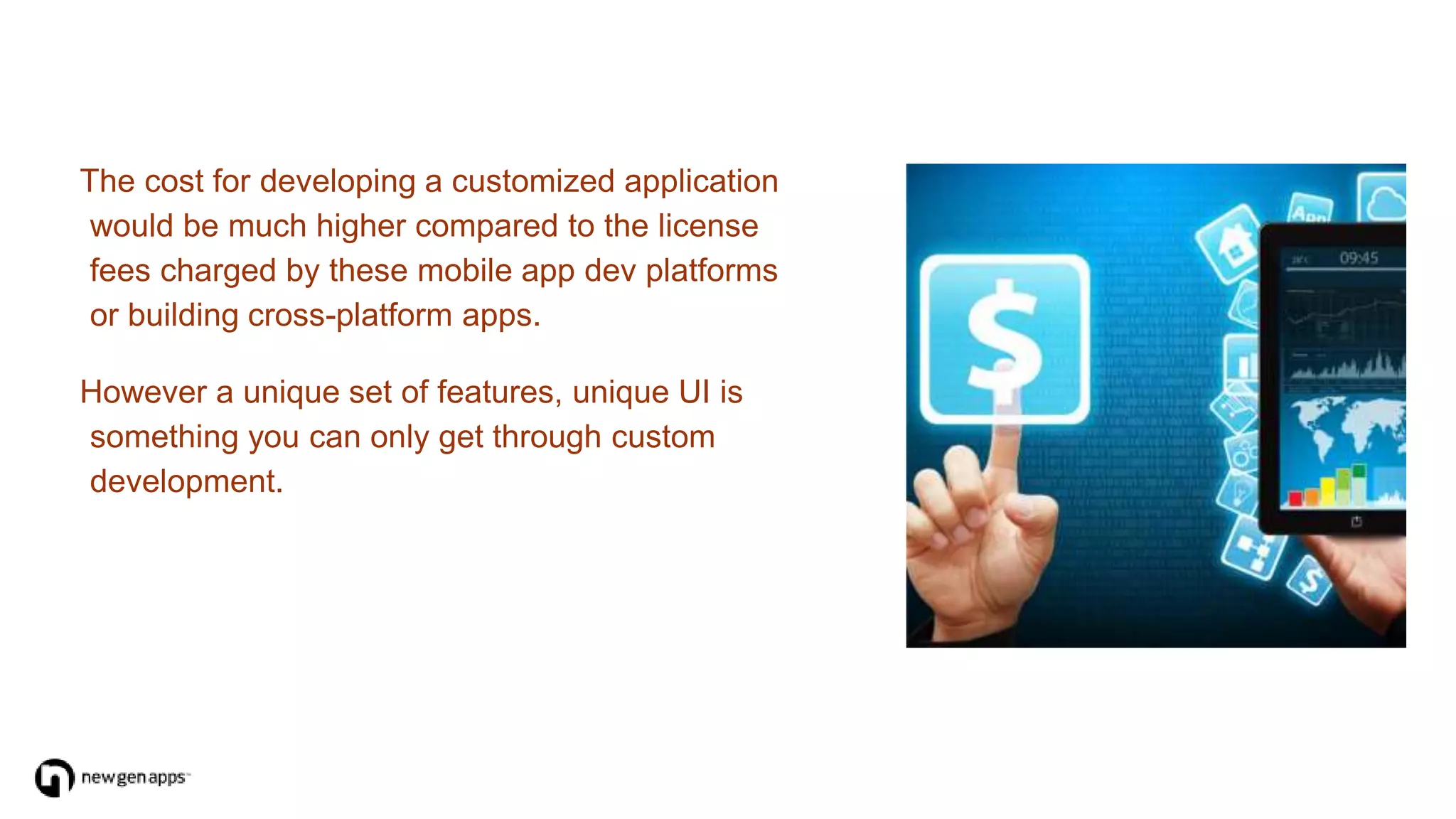The cost for developing a customized application
would be much higher compared to the license
fees charged by these mobile app dev platforms
or building cross-platform apps.
However a unique set of features, unique UI is
something you can only get through custom
development.
 