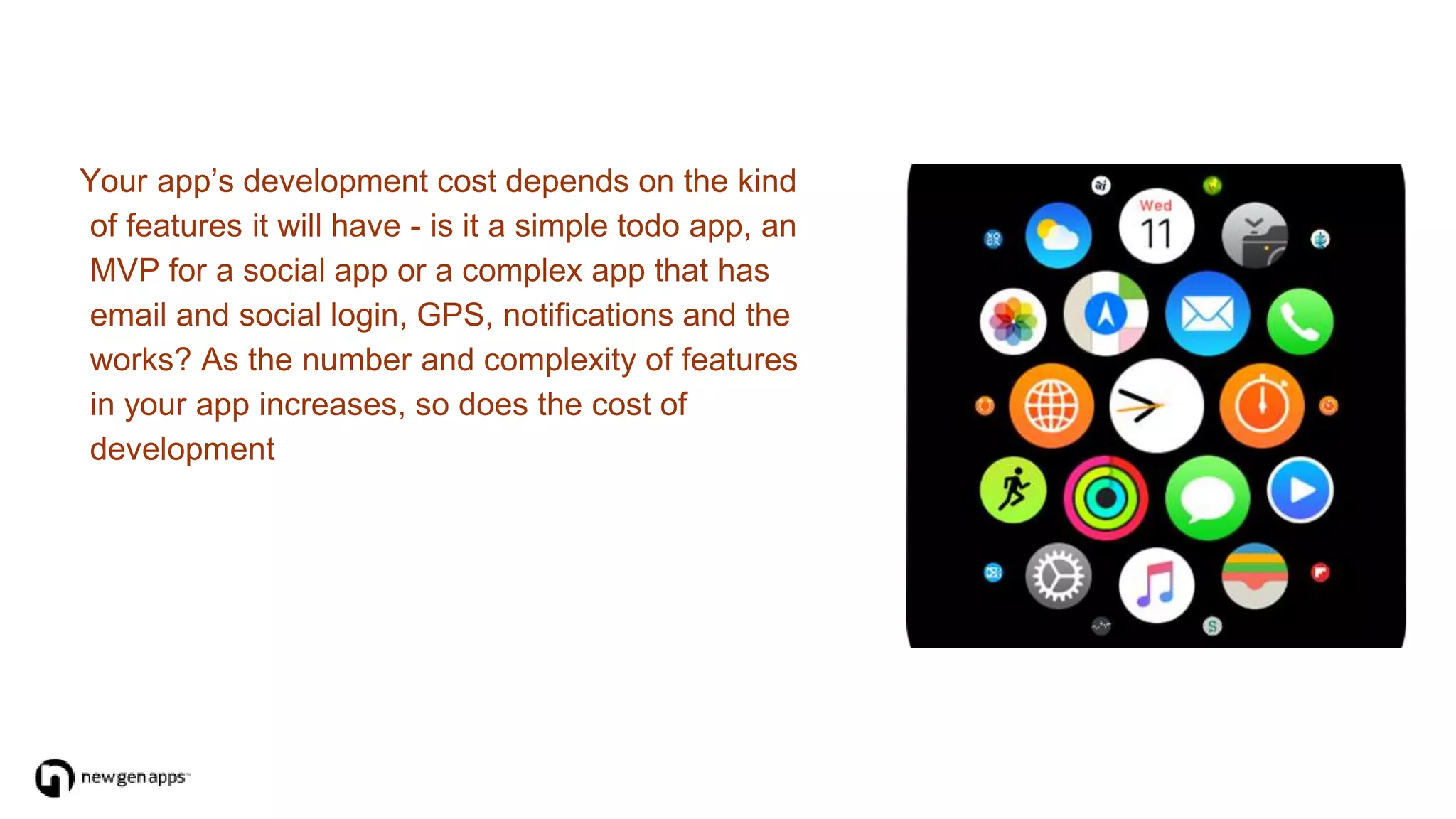 Your app’s development cost depends on the kind
of features it will have - is it a simple todo app, an
MVP for a social app or a complex app that has
email and social login, GPS, notifications and the
works? As the number and complexity of features
in your app increases, so does the cost of
development
 