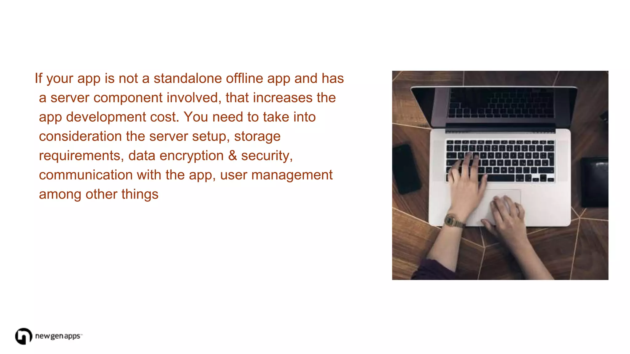 If your app is not a standalone offline app and has
a server component involved, that increases the
app development cost. You need to take into
consideration the server setup, storage
requirements, data encryption & security,
communication with the app, user management
among other things
 