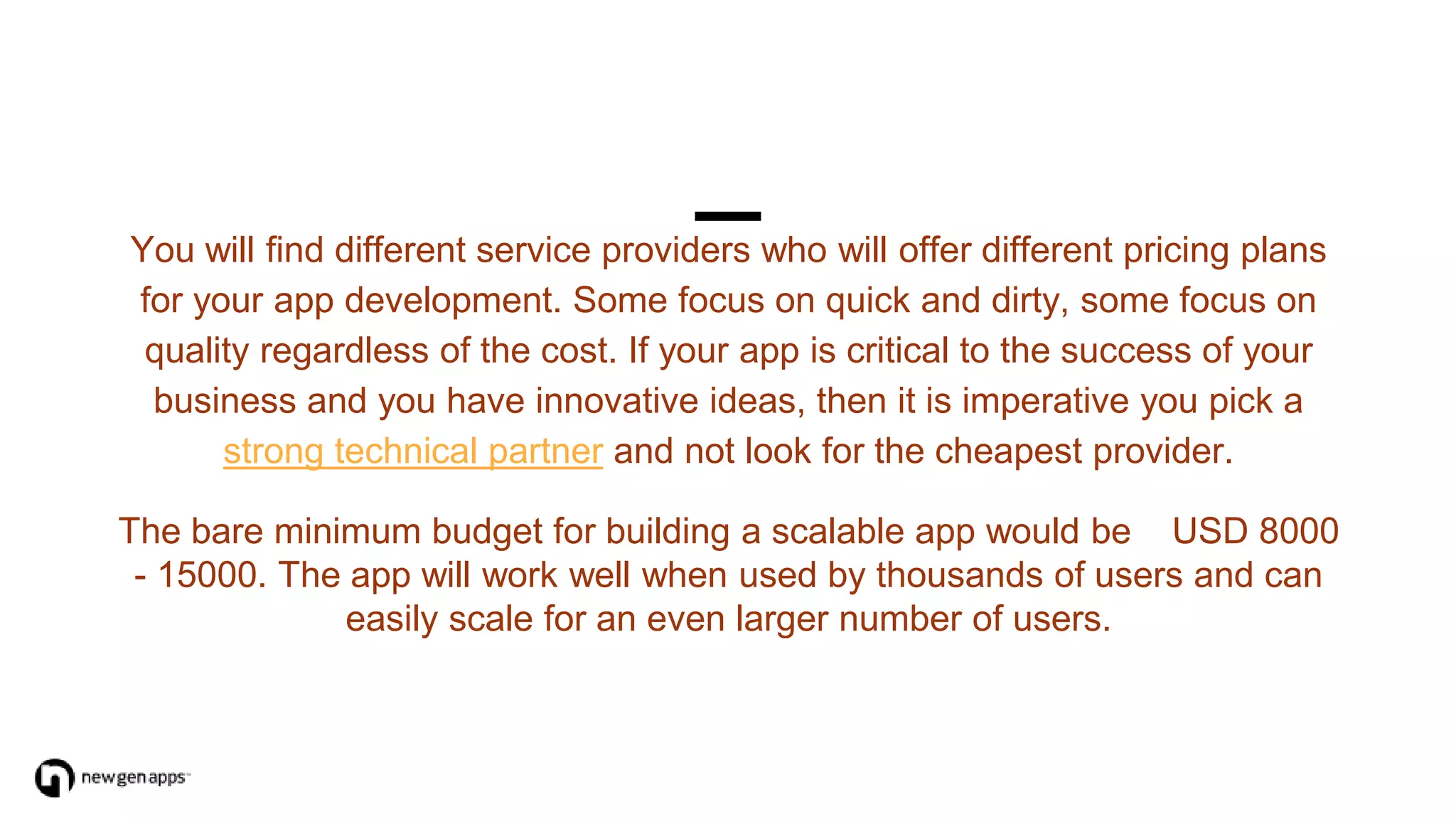 You will find different service providers who will offer different pricing plans
for your app development. Some focus on quick and dirty, some focus on
quality regardless of the cost. If your app is critical to the success of your
business and you have innovative ideas, then it is imperative you pick a
strong technical partner and not look for the cheapest provider.
The bare minimum budget for building a scalable app would be USD 8000
- 15000. The app will work well when used by thousands of users and can
easily scale for an even larger number of users.
 
