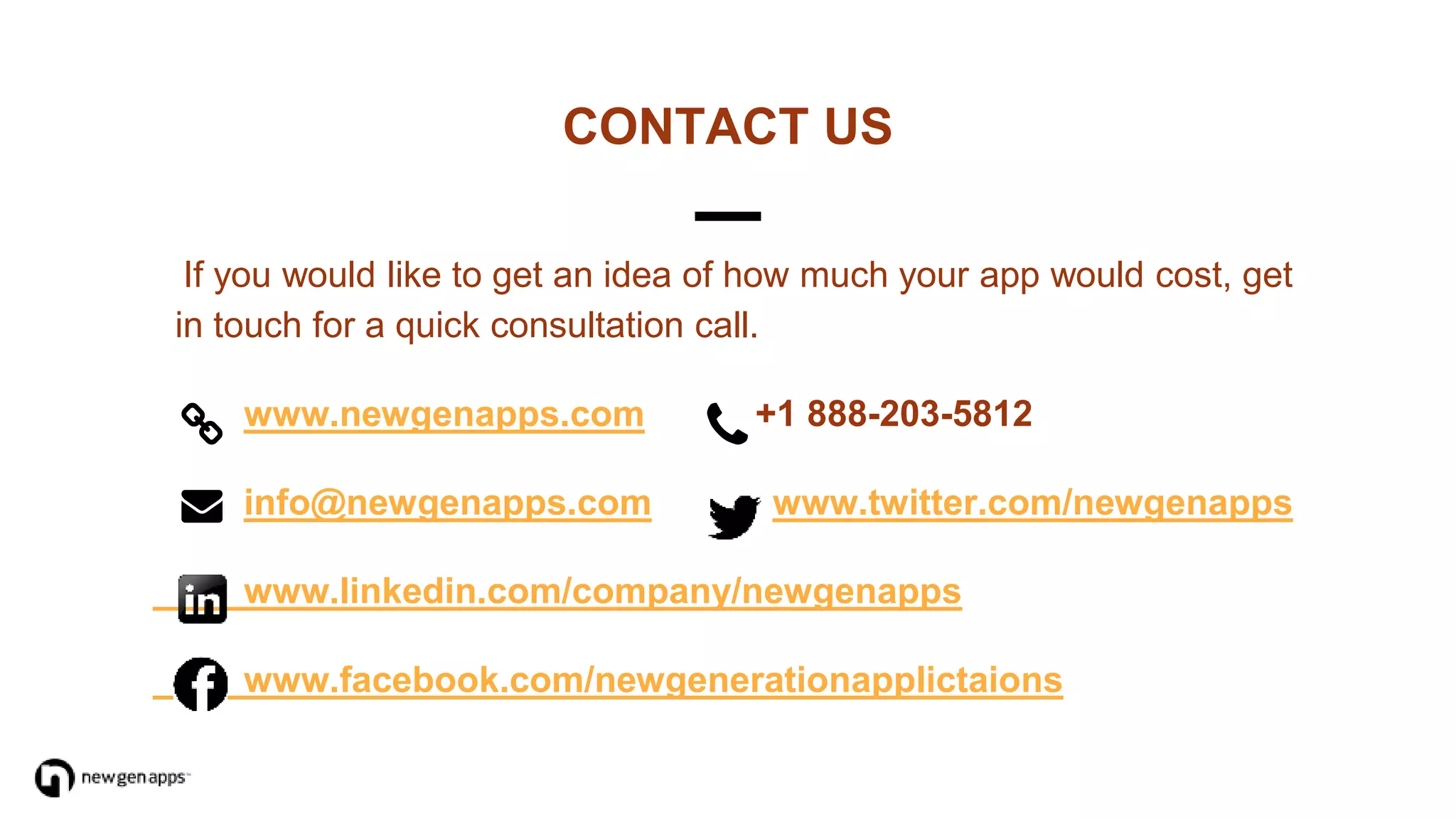 If you would like to get an idea of how much your app would cost, get
in touch for a quick consultation call.
www.newgenapps.com +1 888-203-5812
info@newgenapps.com www.twitter.com/newgenapps
www.linkedin.com/company/newgenapps
www.facebook.com/newgenerationapplictaions
CONTACT US
 