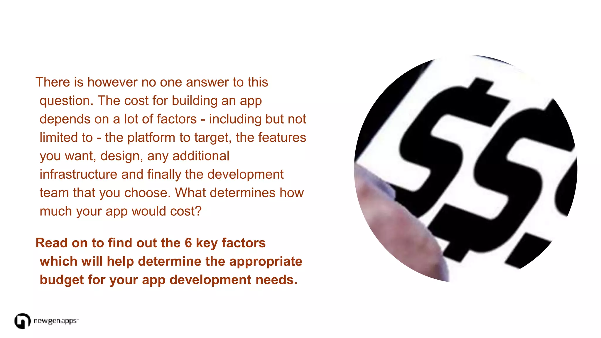 There is however no one answer to this
question. The cost for building an app
depends on a lot of factors - including but not
limited to - the platform to target, the features
you want, design, any additional
infrastructure and finally the development
team that you choose. What determines how
much your app would cost?
Read on to find out the 6 key factors
which will help determine the appropriate
budget for your app development needs.
 
