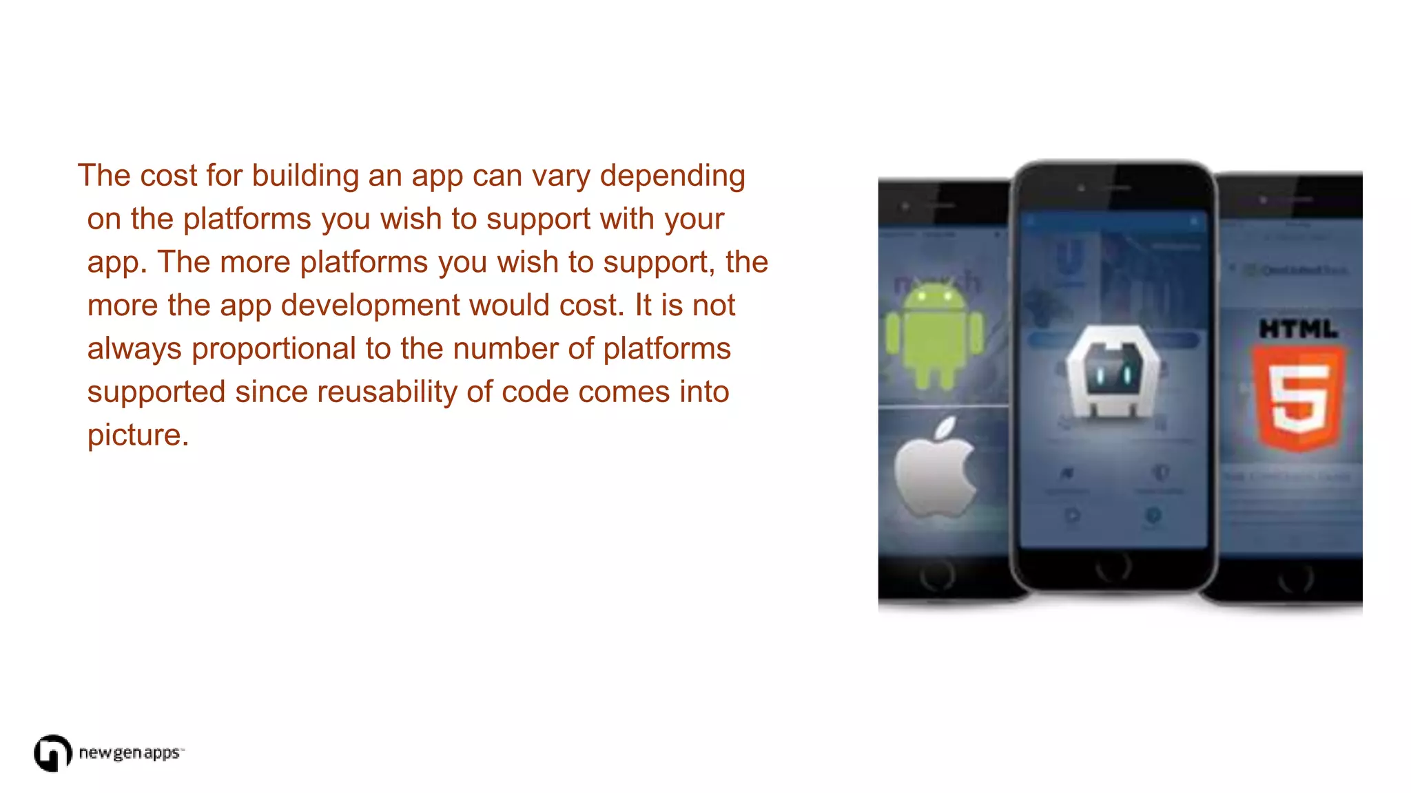 The cost for building an app can vary depending
on the platforms you wish to support with your
app. The more platforms you wish to support, the
more the app development would cost. It is not
always proportional to the number of platforms
supported since reusability of code comes into
picture.
 