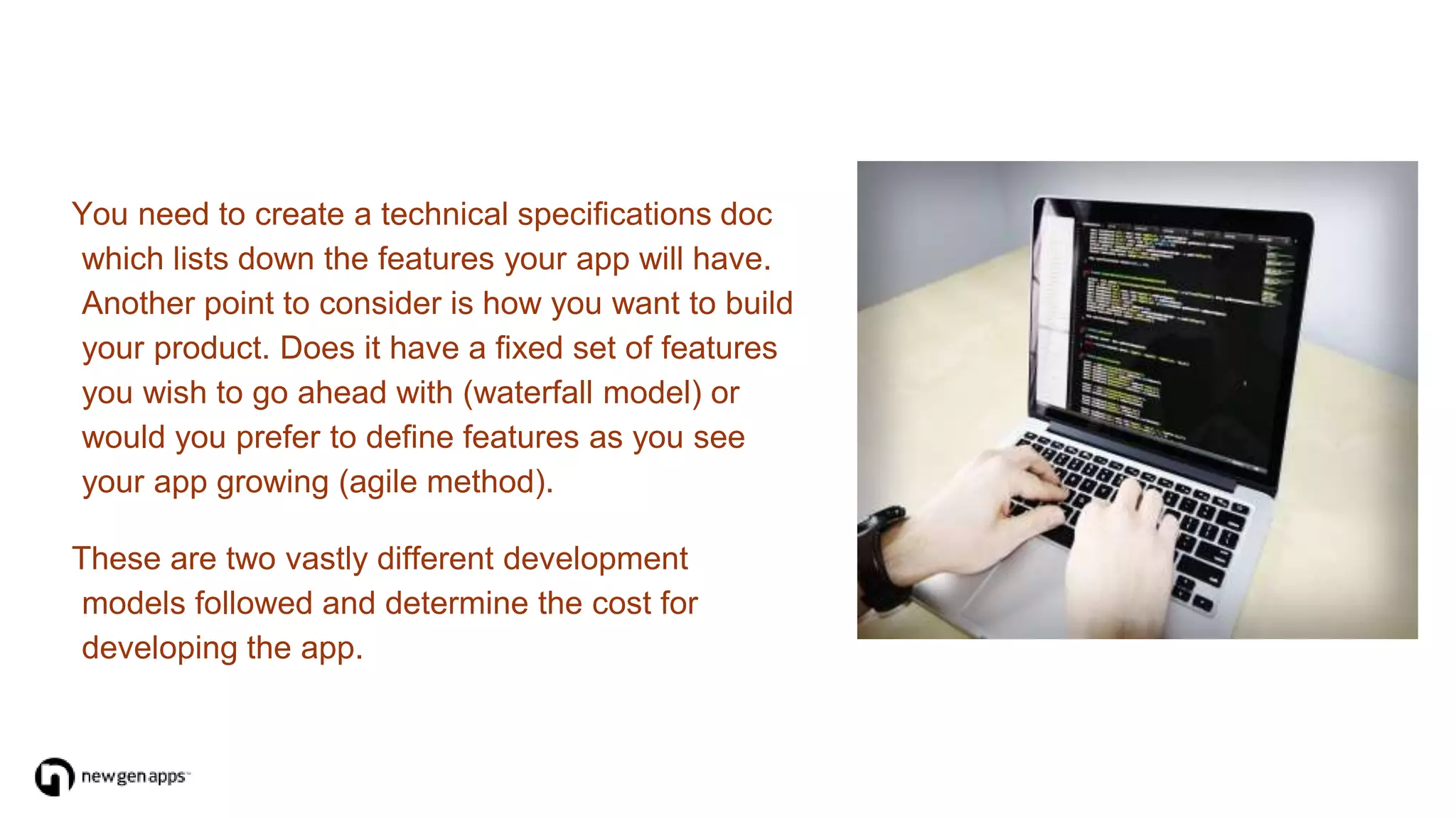 You need to create a technical specifications doc
which lists down the features your app will have.
Another point to consider is how you want to build
your product. Does it have a fixed set of features
you wish to go ahead with (waterfall model) or
would you prefer to define features as you see
your app growing (agile method).
These are two vastly different development
models followed and determine the cost for
developing the app.
 