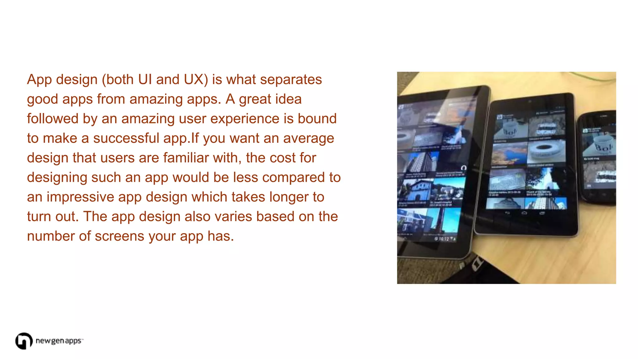 App design (both UI and UX) is what separates
good apps from amazing apps. A great idea
followed by an amazing user experience is bound
to make a successful app.If you want an average
design that users are familiar with, the cost for
designing such an app would be less compared to
an impressive app design which takes longer to
turn out. The app design also varies based on the
number of screens your app has.
 