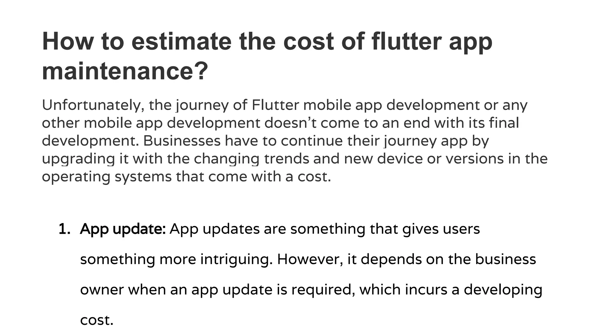 How to estimate the cost of flutter app
maintenance?
Unfortunately, the journey of Flutter mobile app development or any
other mobile app development doesn’t come to an end with its final
development. Businesses have to continue their journey app by
upgrading it with the changing trends and new device or versions in the
operating systems that come with a cost.
1. App update: App updates are something that gives users
something more intriguing. However, it depends on the business
owner when an app update is required, which incurs a developing
cost.
 