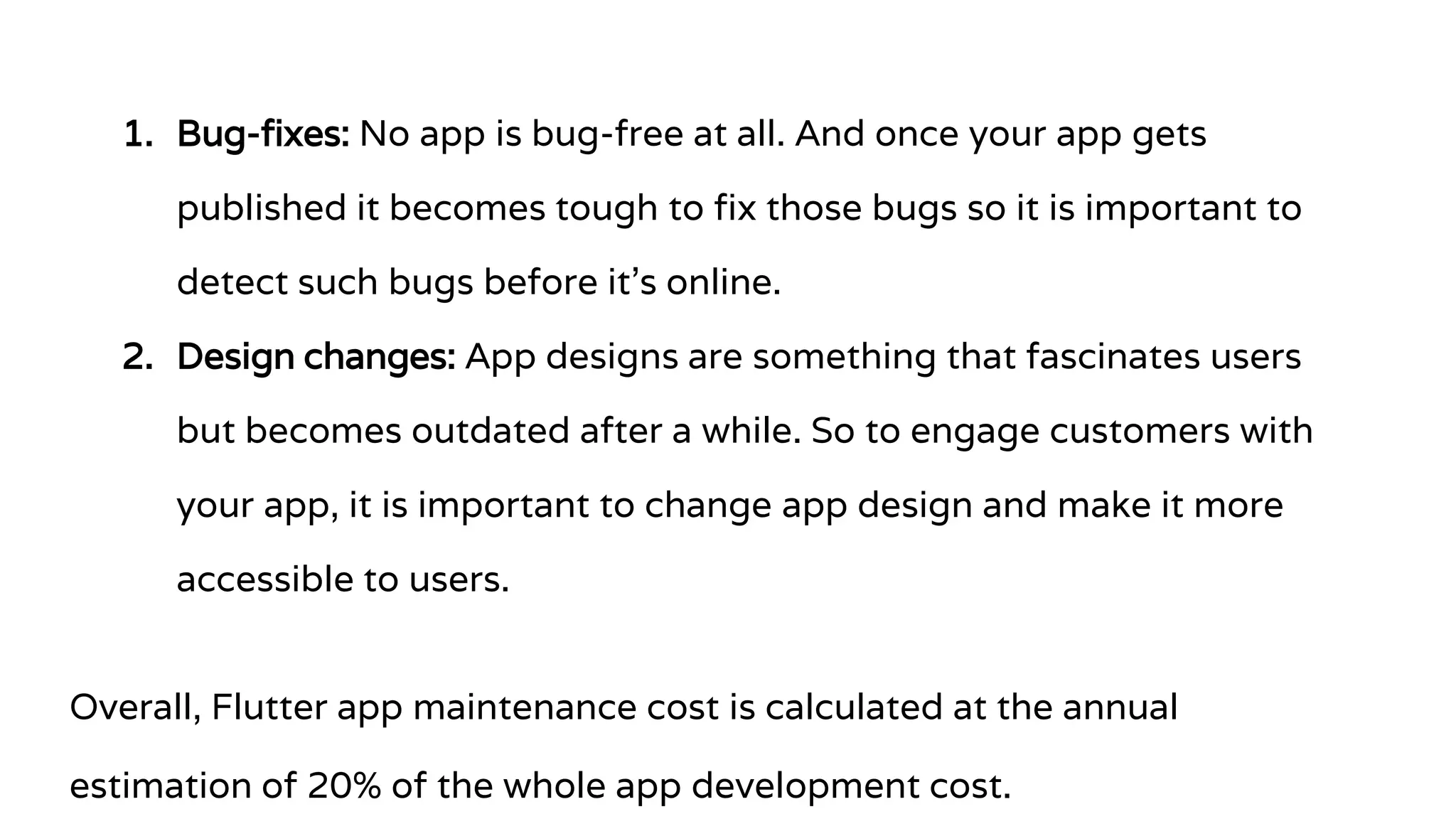 1. Bug-fixes: No app is bug-free at all. And once your app gets
published it becomes tough to fix those bugs so it is important to
detect such bugs before it’s online.
2. Design changes: App designs are something that fascinates users
but becomes outdated after a while. So to engage customers with
your app, it is important to change app design and make it more
accessible to users.
Overall, Flutter app maintenance cost is calculated at the annual
estimation of 20% of the whole app development cost.
 