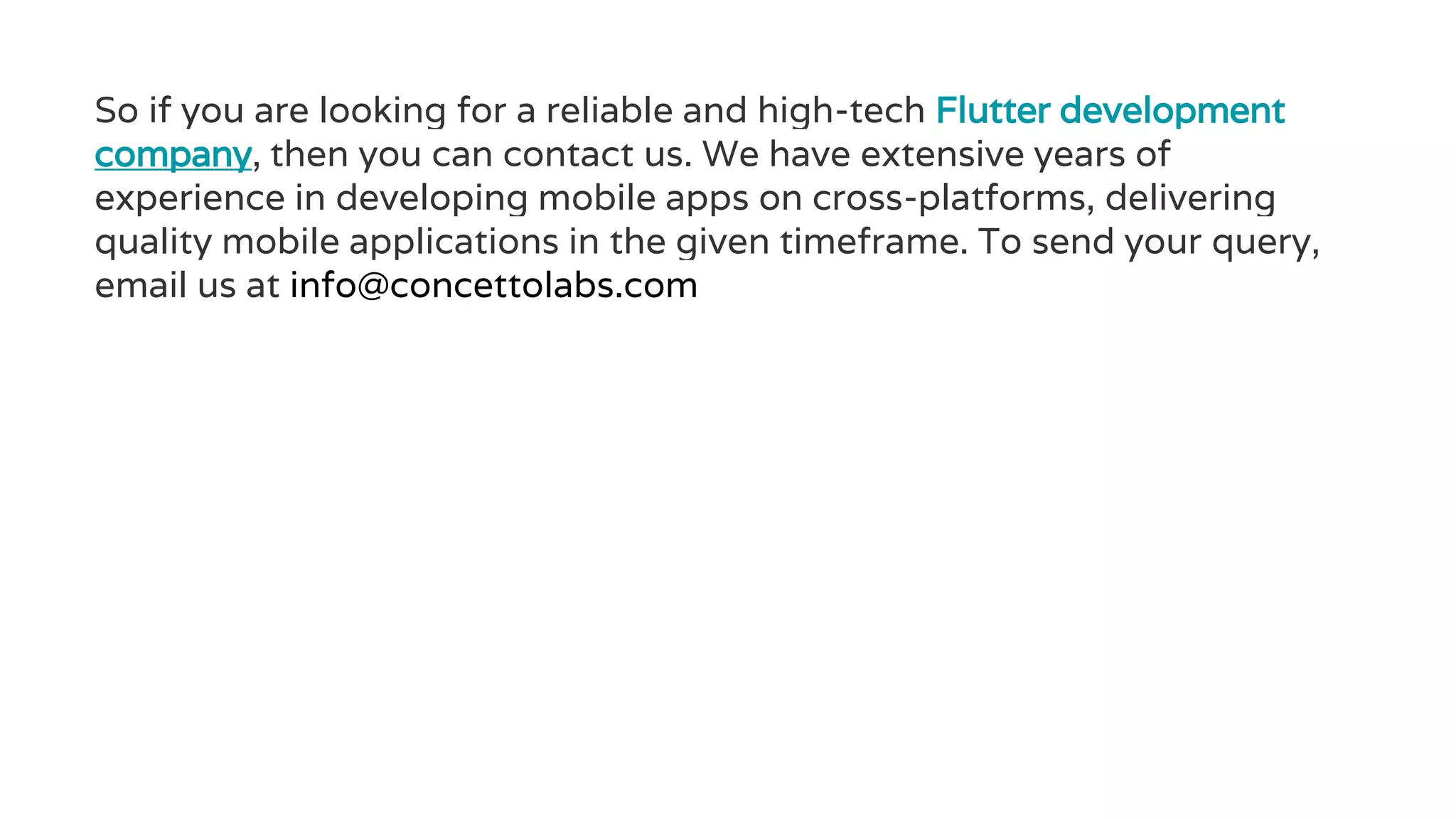 So if you are looking for a reliable and high-tech Flutter development
company, then you can contact us. We have extensive years of
experience in developing mobile apps on cross-platforms, delivering
quality mobile applications in the given timeframe. To send your query,
email us at info@concettolabs.com
 