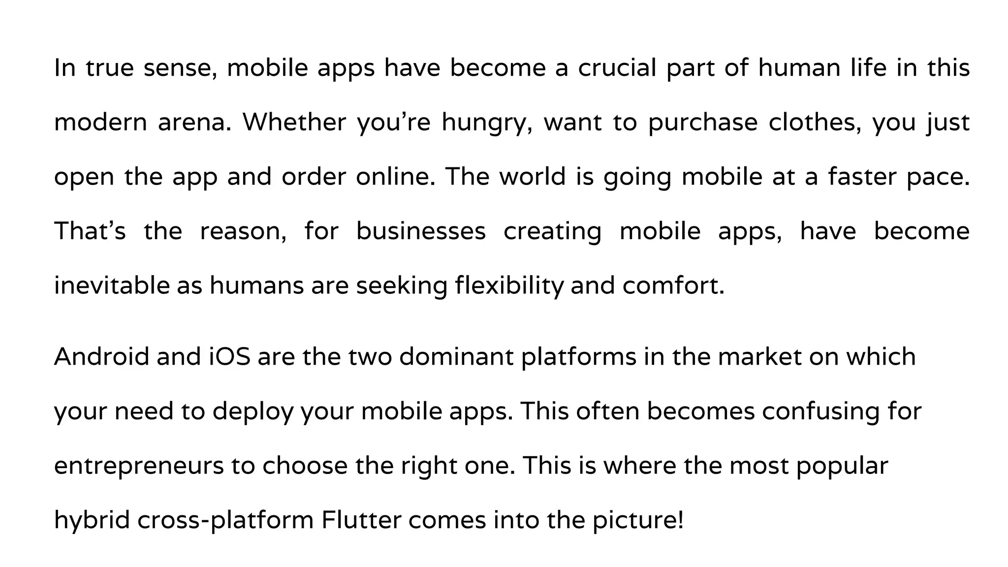 In true sense, mobile apps have become a crucial part of human life in this
modern arena. Whether you’re hungry, want to purchase clothes, you just
open the app and order online. The world is going mobile at a faster pace.
That’s the reason, for businesses creating mobile apps, have become
inevitable as humans are seeking flexibility and comfort.
Android and iOS are the two dominant platforms in the market on which
your need to deploy your mobile apps. This often becomes confusing for
entrepreneurs to choose the right one. This is where the most popular
hybrid cross-platform Flutter comes into the picture!
 