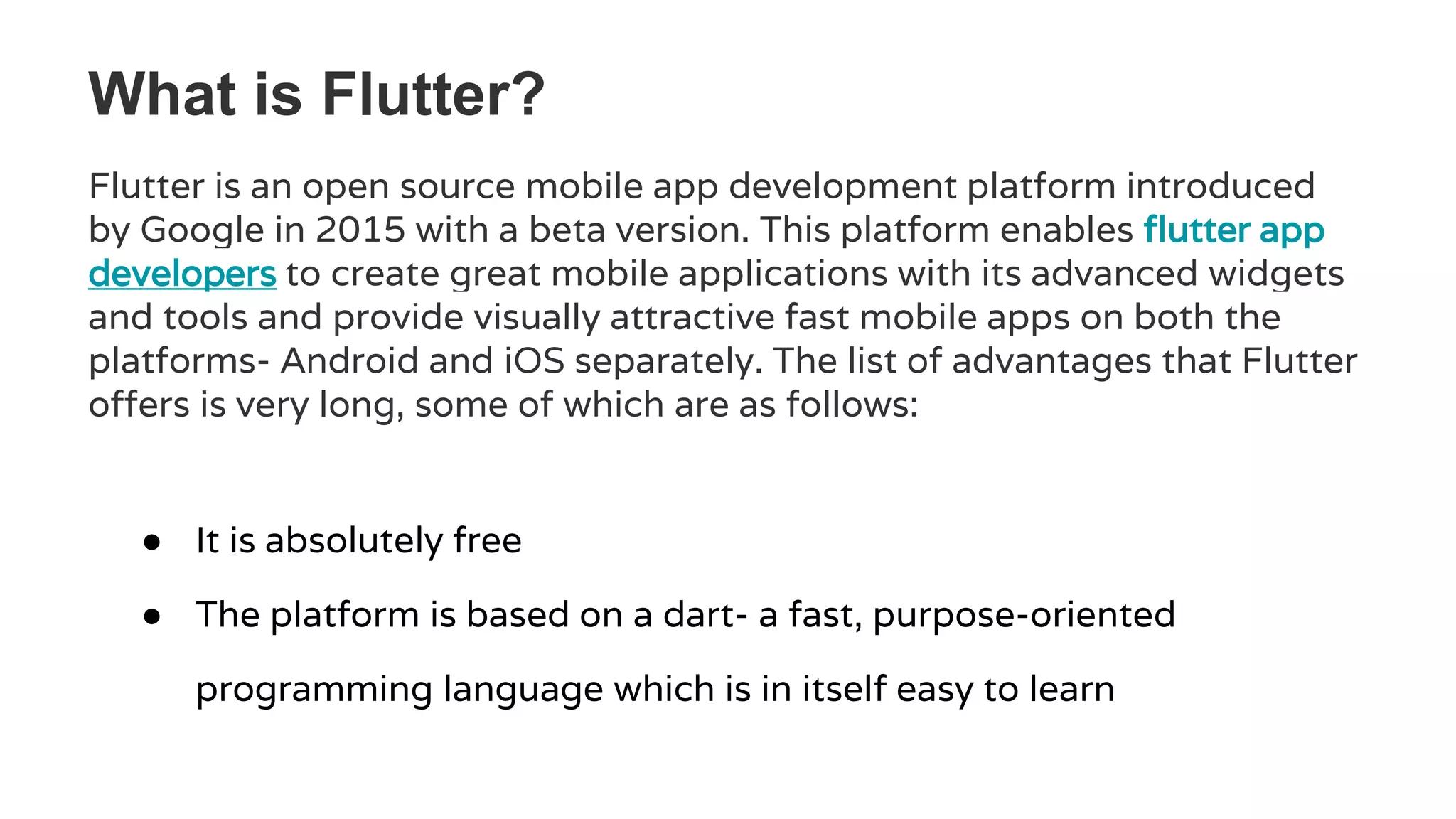 What is Flutter?
Flutter is an open source mobile app development platform introduced
by Google in 2015 with a beta version. This platform enables flutter app
developers to create great mobile applications with its advanced widgets
and tools and provide visually attractive fast mobile apps on both the
platforms- Android and iOS separately. The list of advantages that Flutter
offers is very long, some of which are as follows:
● It is absolutely free
● The platform is based on a dart- a fast, purpose-oriented
programming language which is in itself easy to learn
 